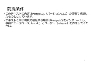 前提条件
• このテキストの内容はPostgreSQL（バージョン9.6.9）の環境で検証し
たものとなっています。
• テキストと同じ環境で検証する場合はPostgreSQLをインストールし、
事前にデータベース（axizdb）とユーザー（axizuser）を作成してくだ
さい。
4
 