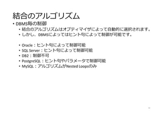 結合のアルゴリズム
• DBMS毎の制御
• 結合のアルゴリズムはオプティマイザによって自動的に選択されます。
• しかし、DBMSによってはヒント句によって制御が可能です。
• Oracle：ヒント句によって制御可能
• SQL Server：ヒント句によって制御可能
• DB2：制御不可
• PostgreSQL：ヒント句やパラメータで制御可能
• MySQL：アルゴリズムがNested Loopsのみ
42
 
