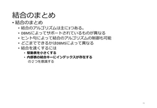 結合のまとめ
• 結合のまとめ
• 結合のアルゴリズムは主に3つある。
• DBMSによってサポートされているものが異なる
• ヒント句によって結合のアルゴリズムの制御も可能
• どこまでできるかはDBMSによって異なる
• 結合を速くするには
• 駆動表を小さくする
• 内部表の結合キーにインデックスが存在する
の２つを意識する
43
 