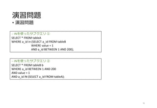 演習問題
• 演習問題
56
-- INを使ったサブクエリ ①
SELECT * FROM tableA
WHERE a_id in (SELECT a_id FROM tableB
WHERE value = 1
AND a_id BETWEEN 1 AND 200);
-- INを使ったサブクエリ ②
SELECT * FROM tableB b
WHERE a_id BETWEEN 1 AND 200
AND value = 1
AND a_id IN (SELECT a_id FROM tableA);
 