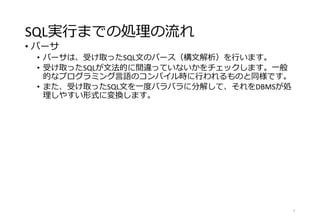 SQL実行までの処理の流れ
• パーサ
• パーサは、受け取ったSQL文のパース（構文解析）を行います。
• 受け取ったSQLが文法的に間違っていないかをチェックします。一般
的なプログラミング言語のコンパイル時に行われるものと同様です。
• また、受け取ったSQL文を一度バラバラに分解して、それをDBMSが処
理しやすい形式に変換します。
7
 