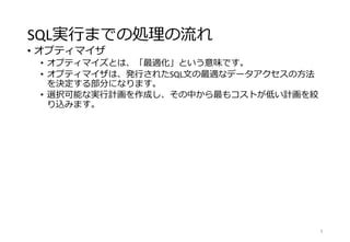 SQL実行までの処理の流れ
• オプティマイザ
• オプティマイズとは、「最適化」という意味です。
• オプティマイザは、発行されたSQL文の最適なデータアクセスの方法
を決定する部分になります。
• 選択可能な実行計画を作成し、その中から最もコストが低い計画を絞
り込みます。
8
 