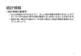 統計情報
• 統計情報の重要性
• 以上の結果からわかるように、正しい統計情報が取得できないとオプ
ティマイザが求めた実行計画が最適でない状況になることがあります。
• 速度が遅い場合や大量のデータを扱う場合には統計情報を意識するよ
うにしましょう。
81
 