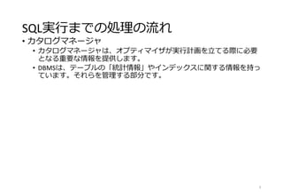 SQL実行までの処理の流れ
• カタログマネージャ
• カタログマネージャは、オプティマイザが実行計画を立てる際に必要
となる重要な情報を提供します。
• DBMSは、テーブルの「統計情報」やインデックスに関する情報を持っ
ています。それらを管理する部分です。
9
 