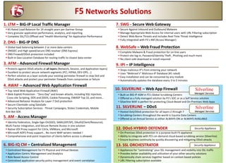 F5 Networks Solutions
1. LTM – BIG-IP Local Traffic Manager
 #1-Rated Load-Balancer for 14 straight years per Gartner Group
 Very granular application performance, analytics, and reporting
 Complete SSL/TLS-Offload and “Health Monitoring” for Application Performance
 Global load-balancing between 2 or more data-centers
 DNSSEC and High speed/secure DNS resolver (DNS Express)
 DNS Firewall/DDoS protection included
 Built-in Geo-Location Database for routing traffic to closest data-center
2. DNS - BIG-IP DNS
 Protects against DDoS attacks at all layers (Network, Session, and Application layers)
 Excellent to protect secure network segments (PCI, HIPAA, DEV-OPS….)
 Perfect solution as a layer outside your existing perimeter firewall to stop DoS and
DDoS attacks and protect your perimeter firewalls from compromise or failure
3. AFM - Advanced Firewall Manager
 Top rated Web-Application-Firewall (WAF)
 Web Exploit Protection - “Zero-Day” and known attacks, including SQL Injection,
Cross-site Scripting, DOS and DDOS, Cookie Poisoning, OWASP Top 10, and more…
 Advanced Behavior Analysis for Layer-7 DoS protection
 Secure Clientside using DataSafe
 Security Subscription Services - Threat Campaigns, Stolen Credentials, Mobile
Anti-Bot SDK
4. AWAF – Advanced Web Application Firewall
 Identity Federation, Single-Sign-On(SSO), SAML(iDP/SP), OAuth(Client/Resource),
Multi-Factor integration, and Secure Remote Access in one solution
 Native VDI Proxy support for Citrix, VMWare, and Microsoft
 Microsoft ADFS Proxy support… No more WAP servers needed !
 Comprehensive end-point inspection of clients before access is allowed.
5. AM - Access Manager
 Stops malicious IP’s from entering your network
 Uses “Webroot’s” Malicious IP Database (#1 rated)
 Easy installation and can be consumed by any module
 Automatically updates the database every 3 to 5 minutes
9. IPI – IP Intelligence
 Secure Against Inbound and Outbound Malware
 Manage Appropriate Web Access for internal users with URL Filtering subscription
 Detect Web-Borne Threats and includes Real-Time Threat Intelligence
 Fully integrated with F5’s AM (Access Manager)
7. SWG - Secure Web Gateway
 Complete Malware & Fraud protection for on-line users
 Protect site log-in, Password/Identity Theft , Phishing and much more
 No client-side download or install required
8. WebSafe – Web Fraud Protection
 Built on BIG-IP ASM in F5’s Global Scrubbing-Centers
 Offered as a fully managed solution by F5’s SOC or as a Self Service solution
 Silverline WAF is perfect for protecting Cloud-Based and On-Premises Web-Apps
10. SILVERLINE – Web App Firewall Silverline
Managed Services
 Hosted DoS/DDoS protection for all layers 2 through 7
 Scrubbing-Centers throughout the world in Equinix Data Centers
 Offered as an Annual Service as either ALWAYS ON or ALWAYS AVAILABLE
11. SILVERLINE – DDoS Silverline
Managed Services
 On-Premises DDoS protection in a purpose-built F5 appliance
 Ability to integrate with F5’s on-demand cloud-based scrubbing service (Silverline)
 Ensure business continuity by quickly discovering and mitigating DDoS attacks
12. DDoS HYBRID DEFENDER Security Appliance
 Appliances for “centralizing” your SSL management and visibility into SSL traffic
 Provides better availability and utilization of your other security solutions
 Dynamically chain services together based on context-based policies
 URL Filtering subscription available
13. SSL ORCHESTRATOR Security Appliance
 Centralized Management for F5 Physical and Virtual Devices
 Application Centric Management and Analytics
 Role Based Access Control
 Centralized application security policy management and event correlation
6. BIG-IQ CM – Centralized Management
 