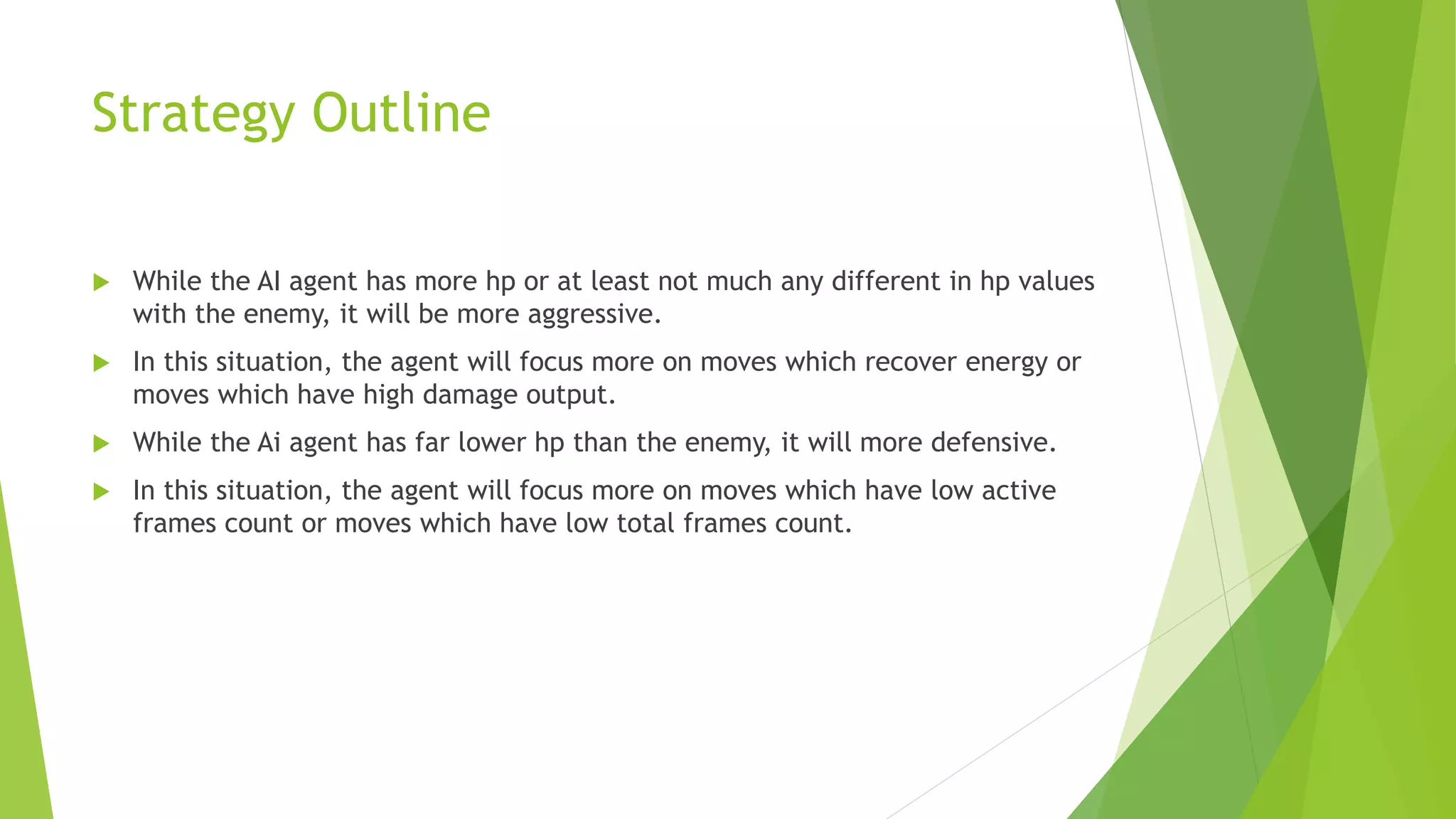 Strategy Outline
 While the AI agent has more hp or at least not much any different in hp values
with the enemy, it will be more aggressive.
 In this situation, the agent will focus more on moves which recover energy or
moves which have high damage output.
 While the Ai agent has far lower hp than the enemy, it will more defensive.
 In this situation, the agent will focus more on moves which have low active
frames count or moves which have low total frames count.
 