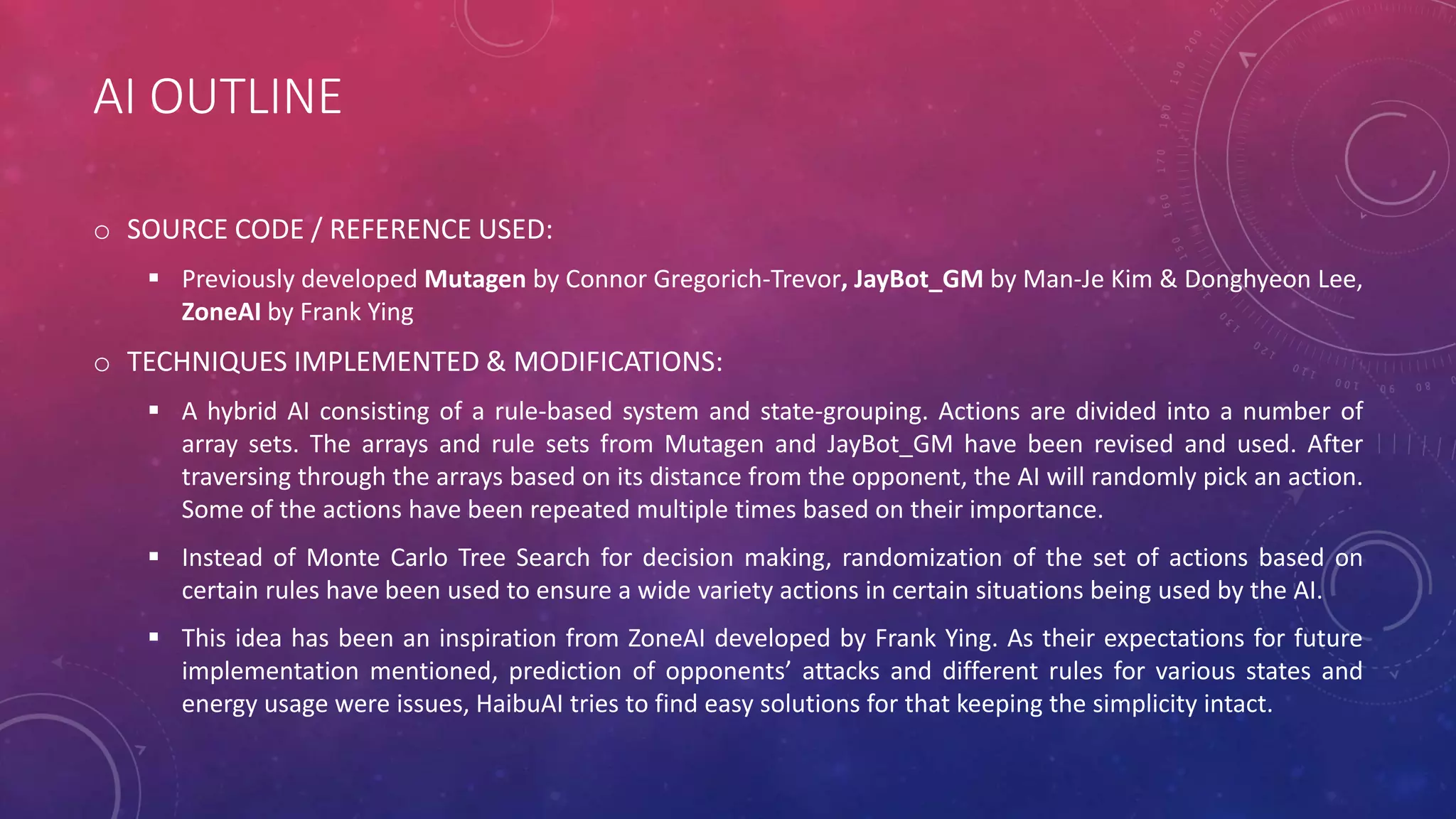 AI OUTLINE
o SOURCE CODE / REFERENCE USED:
 Previously developed Mutagen by Connor Gregorich-Trevor, JayBot_GM by Man-Je Kim & Donghyeon Lee,
ZoneAI by Frank Ying
o TECHNIQUES IMPLEMENTED & MODIFICATIONS:
 A hybrid AI consisting of a rule-based system and state-grouping. Actions are divided into a number of
array sets. The arrays and rule sets from Mutagen and JayBot_GM have been revised and used. After
traversing through the arrays based on its distance from the opponent, the AI will randomly pick an action.
Some of the actions have been repeated multiple times based on their importance.
 Instead of Monte Carlo Tree Search for decision making, randomization of the set of actions based on
certain rules have been used to ensure a wide variety actions in certain situations being used by the AI.
 This idea has been an inspiration from ZoneAI developed by Frank Ying. As their expectations for future
implementation mentioned, prediction of opponents’ attacks and different rules for various states and
energy usage were issues, HaibuAI tries to find easy solutions for that keeping the simplicity intact.
 
