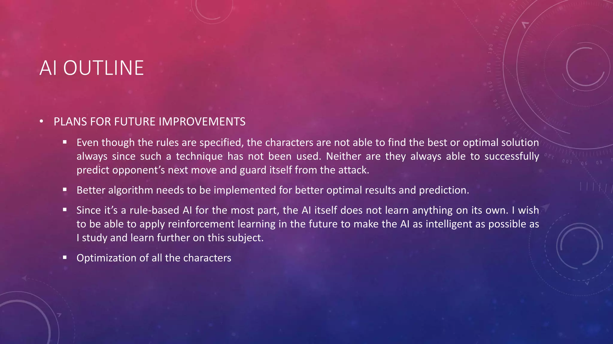 AI OUTLINE
• PLANS FOR FUTURE IMPROVEMENTS
 Even though the rules are specified, the characters are not able to find the best or optimal solution
always since such a technique has not been used. Neither are they always able to successfully
predict opponent’s next move and guard itself from the attack.
 Better algorithm needs to be implemented for better optimal results and prediction.
 Since it’s a rule-based AI for the most part, the AI itself does not learn anything on its own. I wish
to be able to apply reinforcement learning in the future to make the AI as intelligent as possible as
I study and learn further on this subject.
 Optimization of all the characters
 
