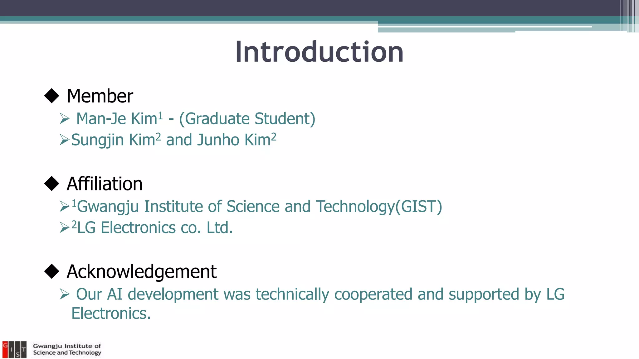 Introduction
 Member
 Man-Je Kim1 - (Graduate Student)
Sungjin Kim2 and Junho Kim2
 Affiliation
1Gwangju Institute of Science and Technology(GIST)
2LG Electronics co. Ltd.
 Acknowledgement
 Our AI development was technically cooperated and supported by LG
Electronics.
 