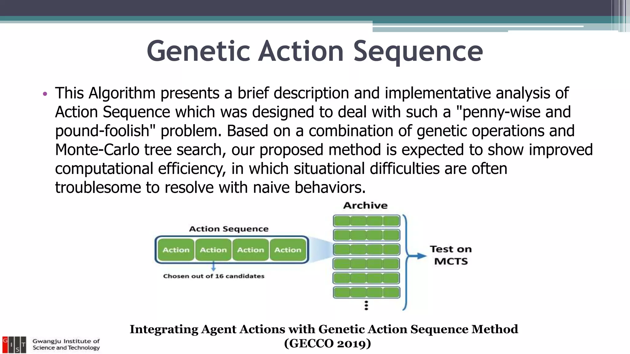 Genetic Action Sequence
• This Algorithm presents a brief description and implementative analysis of
Action Sequence which was designed to deal with such a "penny-wise and
pound-foolish" problem. Based on a combination of genetic operations and
Monte-Carlo tree search, our proposed method is expected to show improved
computational efficiency, in which situational difficulties are often
troublesome to resolve with naive behaviors.
Integrating Agent Actions with Genetic Action Sequence Method
(GECCO 2019)
 