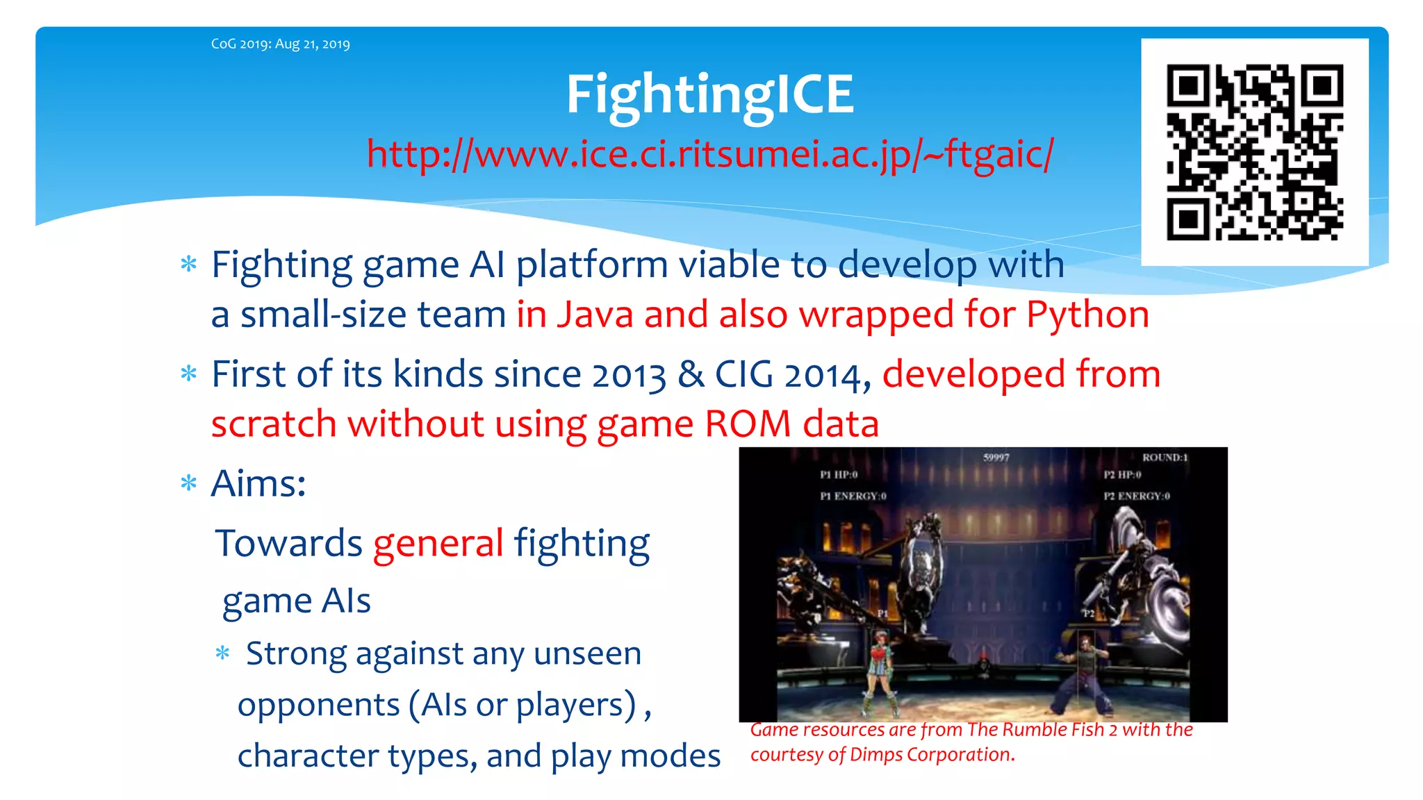  Fighting game AI platform viable to develop with
a small-size team in Java and also wrapped for Python
 First of its kinds since 2013 & CIG 2014, developed from
scratch without using game ROM data
 Aims:
Towards general fighting
game AIs
 Strong against any unseen
opponents (AIs or players) ,
character types, and play modes
FightingICE
http://www.ice.ci.ritsumei.ac.jp/~ftgaic/
CoG 2019: Aug 21, 2019
Game resources are from The Rumble Fish 2 with the
courtesy of Dimps Corporation.
 