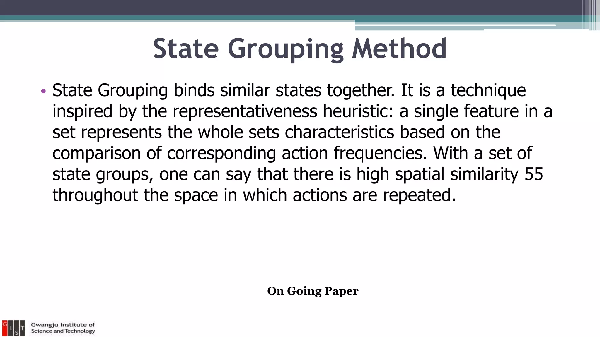 State Grouping Method
• State Grouping binds similar states together. It is a technique
inspired by the representativeness heuristic: a single feature in a
set represents the whole sets characteristics based on the
comparison of corresponding action frequencies. With a set of
state groups, one can say that there is high spatial similarity 55
throughout the space in which actions are repeated.
On Going Paper
 