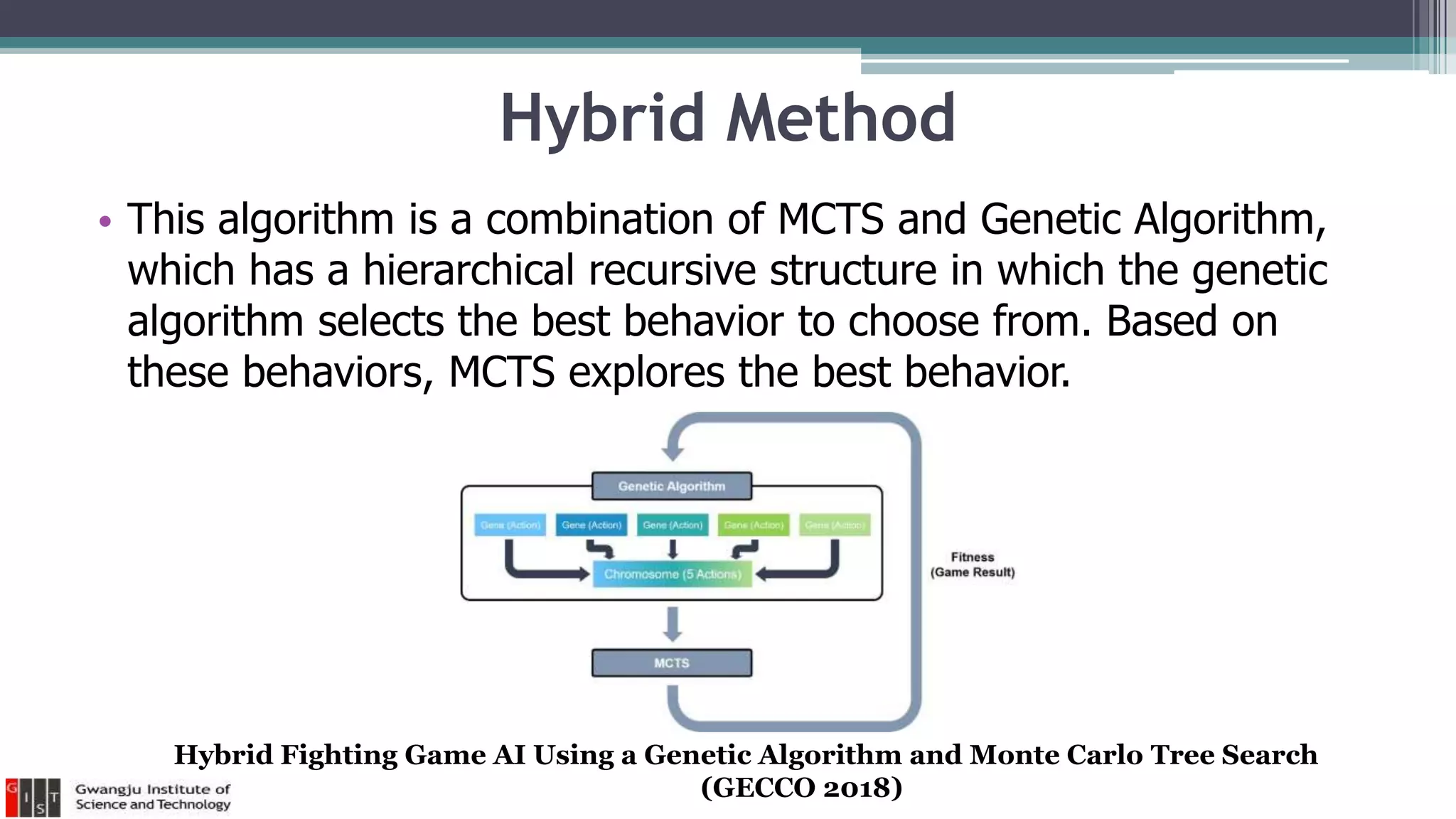 Hybrid Method
• This algorithm is a combination of MCTS and Genetic Algorithm,
which has a hierarchical recursive structure in which the genetic
algorithm selects the best behavior to choose from. Based on
these behaviors, MCTS explores the best behavior.
Hybrid Fighting Game AI Using a Genetic Algorithm and Monte Carlo Tree Search
(GECCO 2018)
 