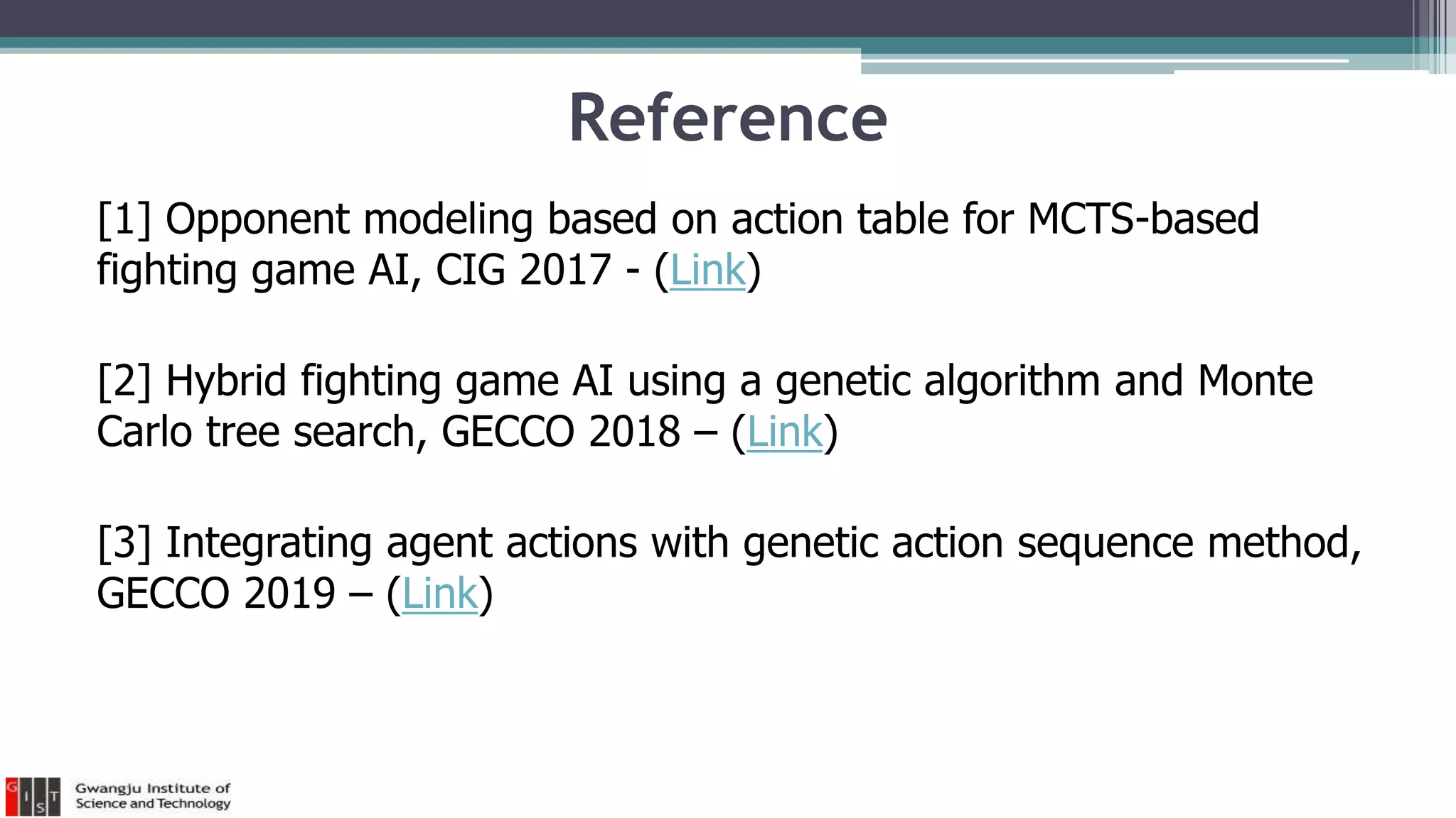 Reference
[1] Opponent modeling based on action table for MCTS-based
fighting game AI, CIG 2017 - (Link)
[2] Hybrid fighting game AI using a genetic algorithm and Monte
Carlo tree search, GECCO 2018 – (Link)
[3] Integrating agent actions with genetic action sequence method,
GECCO 2019 – (Link)
 