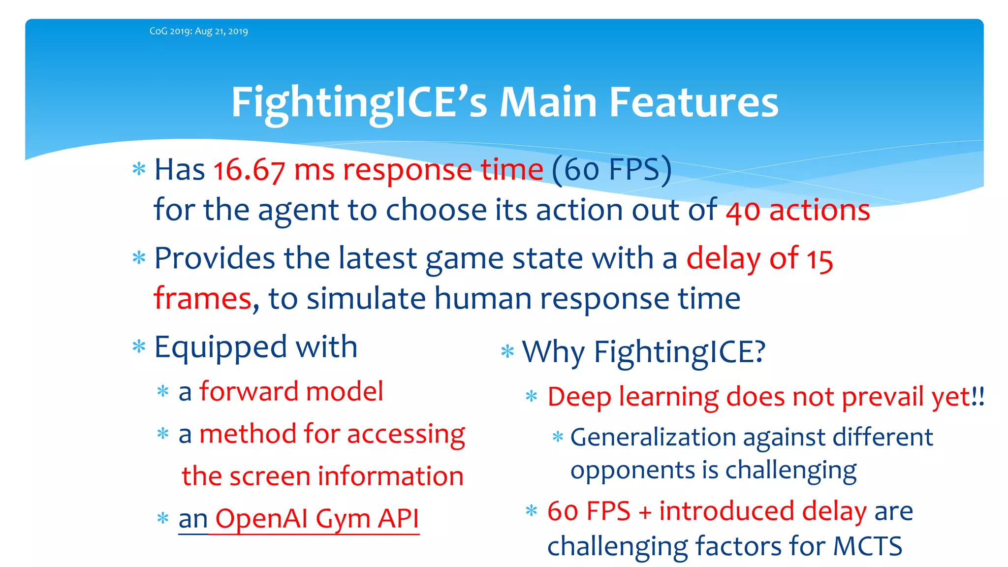  Has 16.67 ms response time (60 FPS)
for the agent to choose its action out of 40 actions
 Provides the latest game state with a delay of 15
frames, to simulate human response time
 Equipped with
 a forward model
 a method for accessing
the screen information
 an OpenAI Gym API
FightingICE’s Main Features
CoG 2019: Aug 21, 2019
 Why FightingICE?
 Deep learning does not prevail yet!!
 Generalization against different
opponents is challenging
 60 FPS + introduced delay are
challenging factors for MCTS
 