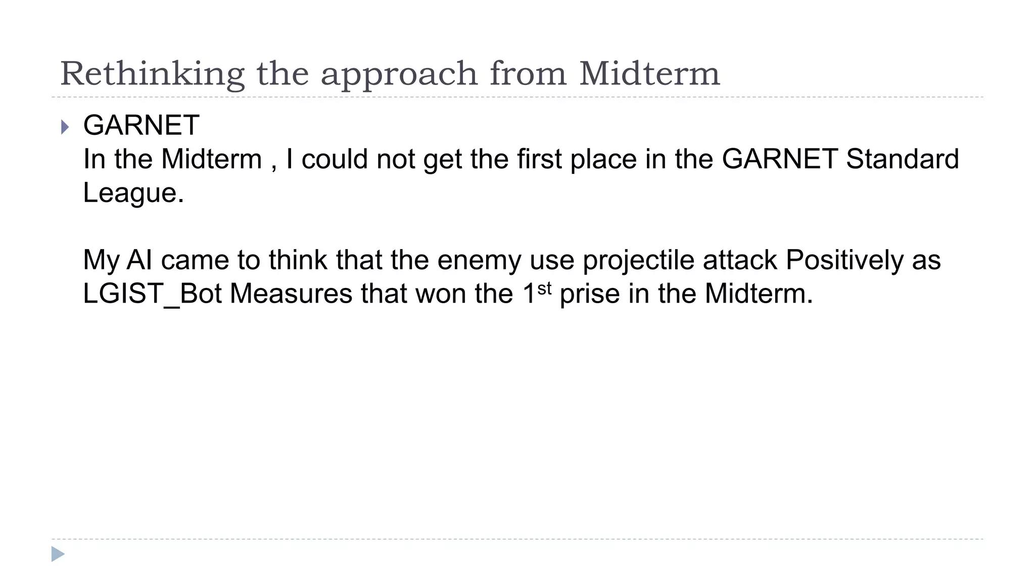 Rethinking the approach from Midterm
 GARNET
In the Midterm , I could not get the first place in the GARNET Standard
League.
My AI came to think that the enemy use projectile attack Positively as
LGIST_Bot Measures that won the 1st prise in the Midterm.
 