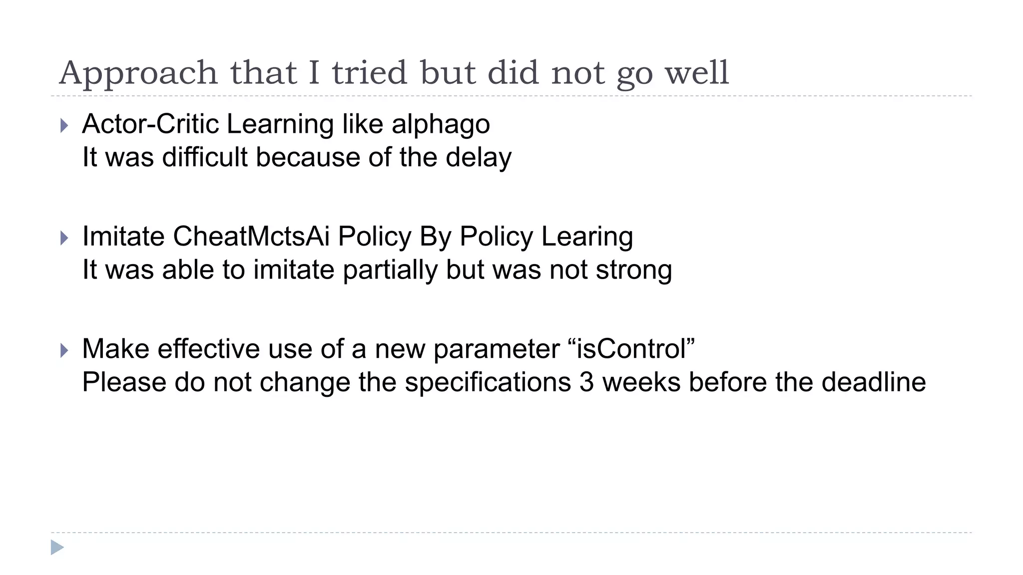 Approach that I tried but did not go well
 Actor-Critic Learning like alphago
It was difficult because of the delay
 Imitate CheatMctsAi Policy By Policy Learing
It was able to imitate partially but was not strong
 Make effective use of a new parameter “isControl”
Please do not change the specifications 3 weeks before the deadline
 