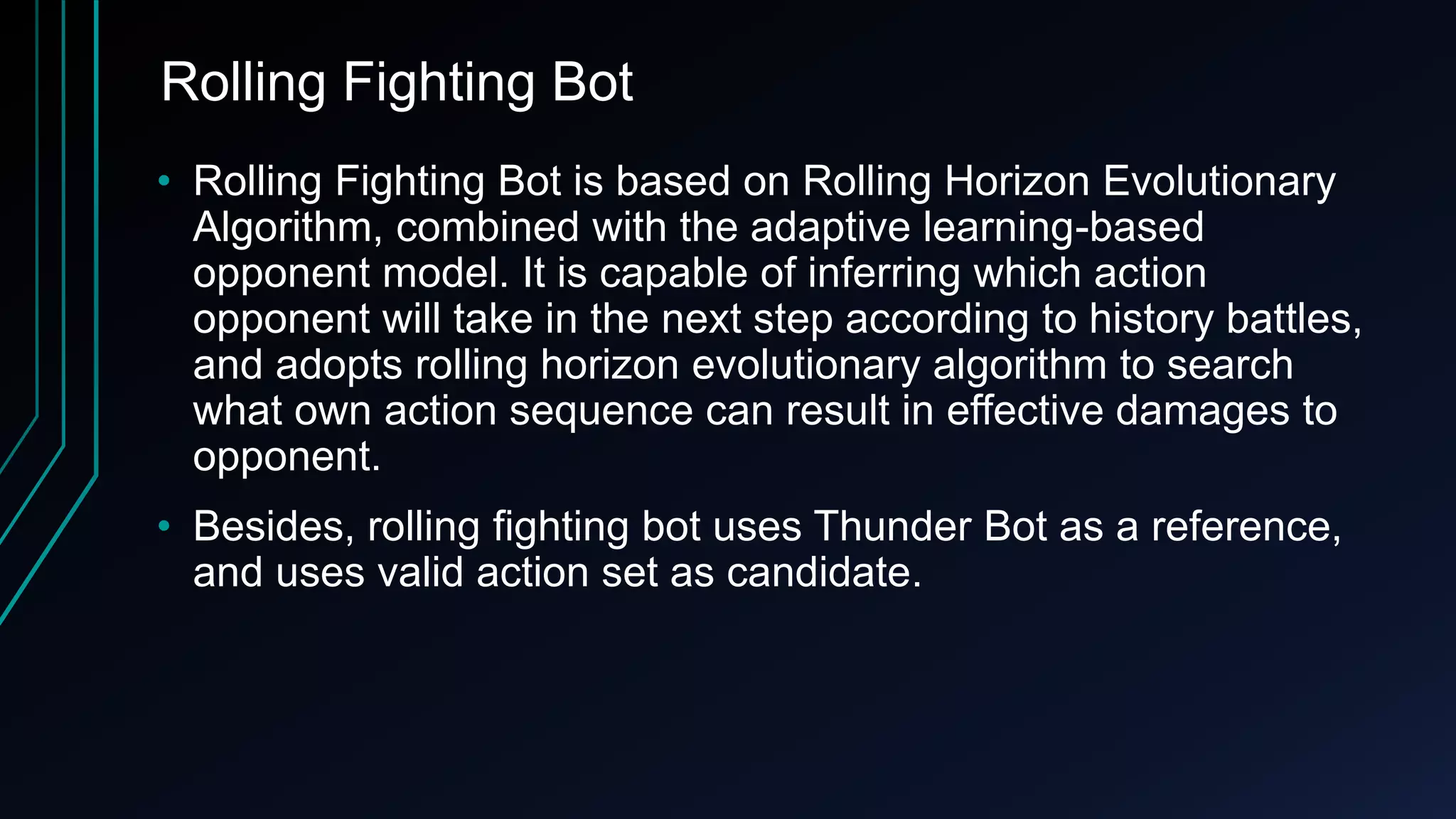 Rolling Fighting Bot
• Rolling Fighting Bot is based on Rolling Horizon Evolutionary
Algorithm, combined with the adaptive learning-based
opponent model. It is capable of inferring which action
opponent will take in the next step according to history battles,
and adopts rolling horizon evolutionary algorithm to search
what own action sequence can result in effective damages to
opponent.
• Besides, rolling fighting bot uses Thunder Bot as a reference,
and uses valid action set as candidate.
 