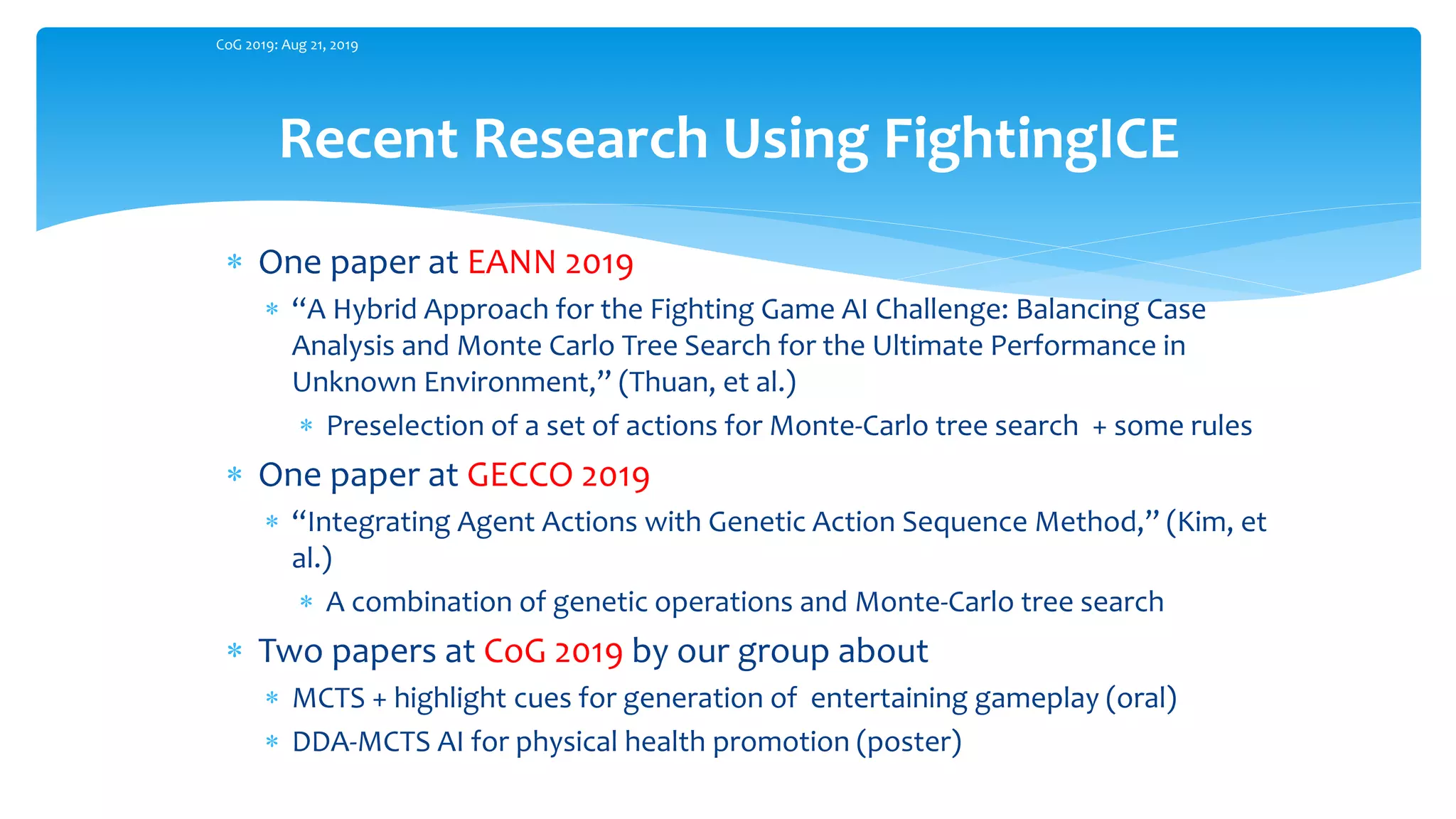 Recent Research Using FightingICE
CoG 2019: Aug 21, 2019
 One paper at EANN 2019
 “A Hybrid Approach for the Fighting Game AI Challenge: Balancing Case
Analysis and Monte Carlo Tree Search for the Ultimate Performance in
Unknown Environment,” (Thuan, et al.)
 Preselection of a set of actions for Monte-Carlo tree search + some rules
 One paper at GECCO 2019
 “Integrating Agent Actions with Genetic Action Sequence Method,” (Kim, et
al.)
 A combination of genetic operations and Monte-Carlo tree search
 Two papers at CoG 2019 by our group about
 MCTS + highlight cues for generation of entertaining gameplay (oral)
 DDA-MCTS AI for physical health promotion (poster)
 