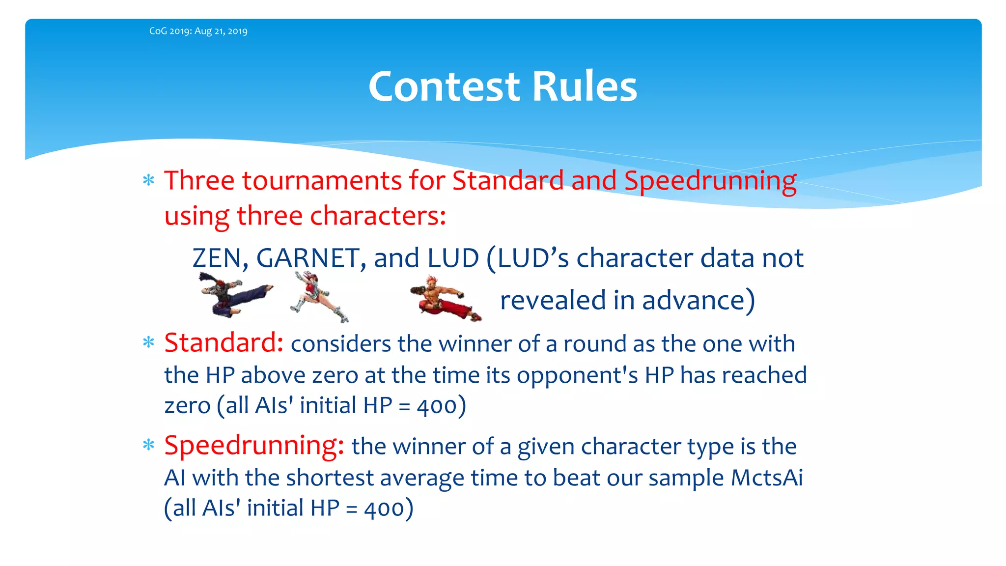  Three tournaments for Standard and Speedrunning
using three characters:
ZEN, GARNET, and LUD (LUD’s character data not
revealed in advance)
 Standard: considers the winner of a round as the one with
the HP above zero at the time its opponent's HP has reached
zero (all AIs' initial HP = 400)
 Speedrunning: the winner of a given character type is the
AI with the shortest average time to beat our sample MctsAi
(all AIs' initial HP = 400)
Contest Rules
CoG 2019: Aug 21, 2019
 