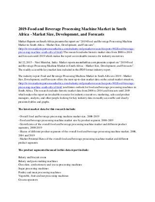 2019-Food and Beverage Processing Machine Market in South
Africa - Market Size, Development, and Forecasts
Market Reports on South Africa presents the report on “2019-Food and Beverage Processing Machine
Market in South Africa - Market Size, Development, and Forecasts”.
(http://www.marketreportsonsouthafrica.com/industry-mfg-market-research-reports-902/food-beverage-
processing-machine-south-africa1.html) The research includes historic market data from 2008 to 2014
and forecasts until 2019 which makes the report an invaluable resource for industry executives.
Jul 22, 2015 – Navi Mumbai, India: Market reportsonsouthafrica.com presents a report on “2019-Food
and Beverage Processing Machine Market in South Africa - Market Size, Development, and Forecasts”.
The readily accessible key market data included in this PDF format industry report.
The industry report Food and Beverage Processing Machine Market in South Africa to 2019 - Market
Size, Development, and Forecasts offers the most up-to-date market data on the actual market situation,
(http://www.marketreportsonsouthafrica.com/industry-mfg-market-research-reports-902/food-beverage-
processing-machine-south-africa1.html )and future outlook for food and beverage processing machines in
South Africa. The research includes historic market data from 2008 to 2014 and forecasts until 2019
which makes the report an invaluable resource for industry executives, marketing, sales and product
managers, analysts, and other people looking for key industry data in readily accessible and clearly
presented tables and graphs.
The latest market data for this research include:
- Overall food and beverage processing machine market size, 2008-2019
- Food and beverage processing machine market size by product segment, 2008-2019
- Growth rates of the overall food and beverage processing machine market and different product
segments, 2008-2019
- Shares of different product segments of the overall food and beverage processing machine market, 2008,
2014 and 2019
- Market Potential Rates of the overall food and beverage processing machine market and different
product segments
The product segments discussed in this data report include:
Bakery and biscuit ovens
Bakery and pasta making machines
Chocolate, confectionery and cocoa processing machines
Sugar processing machines
Poultry and meat processing machines
Vegetable, fruit and nut processing machines
Cream separators
 