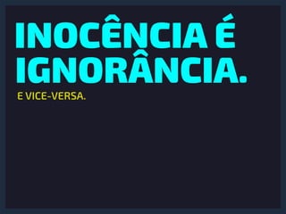 INOCÊNCIA É
IGNORÂNCIA.E VICE-VERSA.
 