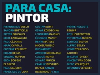 PARA CASA:
PINTORHIERONYMUS BOSCH
SANDRO BOTTICELLI
PIETER BRUEGHEL
MICH. CARAVAGGIO
PAUL CÉZANNE
MARC CHAGALL
GUSTAVE COURBET
EDGAR DEGAS
EDWARD HOPPER
EGON SCHIELE
EL GRECO
PAUL GAUGUIN
FRANCISCO DE GOYA
GUSTAV KLIMT
OSKAR KOKOSCHKA
LEONARDO DA VINCI
ÉDOUARD MANET
HENRI MATISSE
MICHELANGELO
BUONARROTI
AMEDEO MODIGLIANI
CLAUDE MONET
EDVARD MUNCH
CAMILLE PISSARRO
RAFAEL SANZIO
REMBRANDT V. RIJN
PIERRE-AUGUSTE
RENOIR
ROY LICHTENSTEIN
PETER PAUL RUBENS
GEORGES SEURAT
ALFRED SISLEY
HENRI TOULOUSE-
LAUTREC
WILLIAM TURNER
VINCENT VAN GOGH
DIEGO VELÁZQUEZ
JOHANNES VERMEER
 