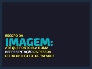 IMAGEM:
ESCOPO DA
ATÉ QUE PONTO ELA É UMA  
REPRESENTAÇÃO DA PESSOA 
OU DO OBJETO FOTOGRAFADO?
 