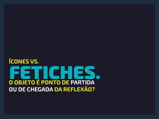 FETICHES.
ÍCONES VS.
O OBJETO É PONTO DE PARTIDA 
OU DE CHEGADA DA REFLEXÃO?
 