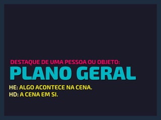 PLANO GERAL
DESTAQUE DE UMA PESSOA OU OBJETO:
HE: ALGO ACONTECE NA CENA.
HD: A CENA EM SI.
 