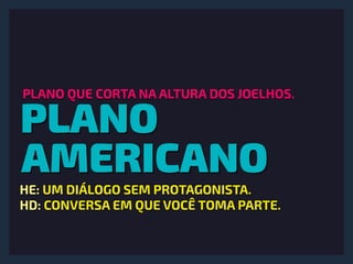 PLANO
AMERICANO
PLANO QUE CORTA NA ALTURA DOS JOELHOS.
HE: UM DIÁLOGO SEM PROTAGONISTA. 
HD: CONVERSA EM QUE VOCÊ TOMA PARTE.
 