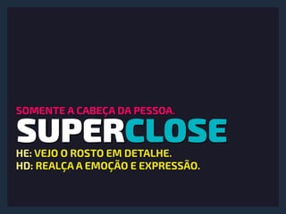 SUPERCLOSE
SOMENTE A CABEÇA DA PESSOA.
HE: VEJO O ROSTO EM DETALHE.
HD: REALÇA A EMOÇÃO E EXPRESSÃO.
 