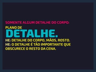DETALHE.
SOMENTE ALGUM DETALHE DO CORPO:
PLANO DE
HE: DETALHE DO CORPO, MÃOS, ROSTO.
HE: O DETALHE É TÃO IMPORTANTE QUE
OBSCURECE O RESTO DA CENA.
 