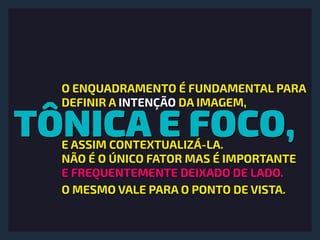 TÔNICA E FOCO,
O ENQUADRAMENTO É FUNDAMENTAL PARA
DEFINIR A INTENÇÃO DA IMAGEM,
E ASSIM CONTEXTUALIZÁ-LA.
NÃO É O ÚNICO FATOR MAS É IMPORTANTE
E FREQUENTEMENTE DEIXADO DE LADO.
O MESMO VALE PARA O PONTO DE VISTA.
 