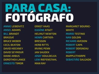 PARA CASA:
FOTÓGRAFOANNIE LEIBOVITZ
ANSEL ADAMS
BILL BRANDT
BRASSAÏ
BRUCE WEBER
CECIL BEATON
DAVID HOCKNEY
DAVID SEYMOUR
DIANE ARBUS
DOROTHEA LANGE
ERNESTO TIMOR
ERNST HAAS
EUGÈNE ATGET
HELMUT NEWTON
HENRI CARTIER-
BRESSON
HERB RITTS
IRVING PENN
JAN SAUDEK
JOSEF KOULDELKA
LENI RIEFENSTAHL
MAN RAY
MARGARET BOURKE-
WHITE
MARIO TESTINO
NAN GOLDIN
RICHARD AVEDON
ROBERT CAPA
ROBERT DOISNEAU
ROBERT
MAPPLETHORPE
SEBASTIÃO SALGADO
 