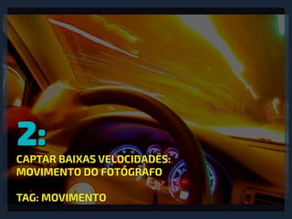 2:
CAPTAR BAIXAS VELOCIDADES:
MOVIMENTO DO FOTÓGRAFO
TAG: MOVIMENTO
 
