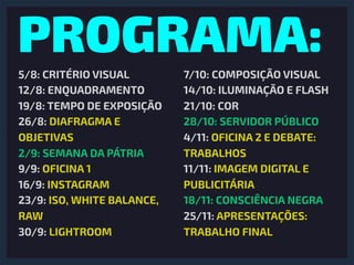 PROGRAMA:
5/8: CRITÉRIO VISUAL
12/8: ENQUADRAMENTO
19/8: TEMPO DE EXPOSIÇÃO
26/8: DIAFRAGMA E
OBJETIVAS
2/9: SEMANA DA PÁTRIA
9/9: OFICINA 1
16/9: INSTAGRAM
23/9: ISO, WHITE BALANCE,
RAW
30/9: LIGHTROOM
7/10: COMPOSIÇÃO VISUAL
14/10: ILUMINAÇÃO E FLASH
21/10: COR
28/10: SERVIDOR PÚBLICO
4/11: OFICINA 2 E DEBATE:
TRABALHOS
11/11: IMAGEM DIGITAL E
PUBLICITÁRIA
18/11: CONSCIÊNCIA NEGRA
25/11: APRESENTAÇÕES:
TRABALHO FINAL
 