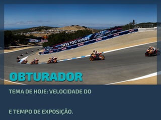 OBTURADOR
TEMA DE HOJE: VELOCIDADE DO
E TEMPO DE EXPOSIÇÃO.
 
