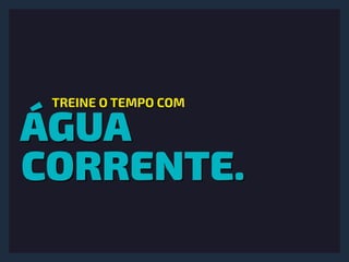 ÁGUA
CORRENTE.
TREINE O TEMPO COM
 