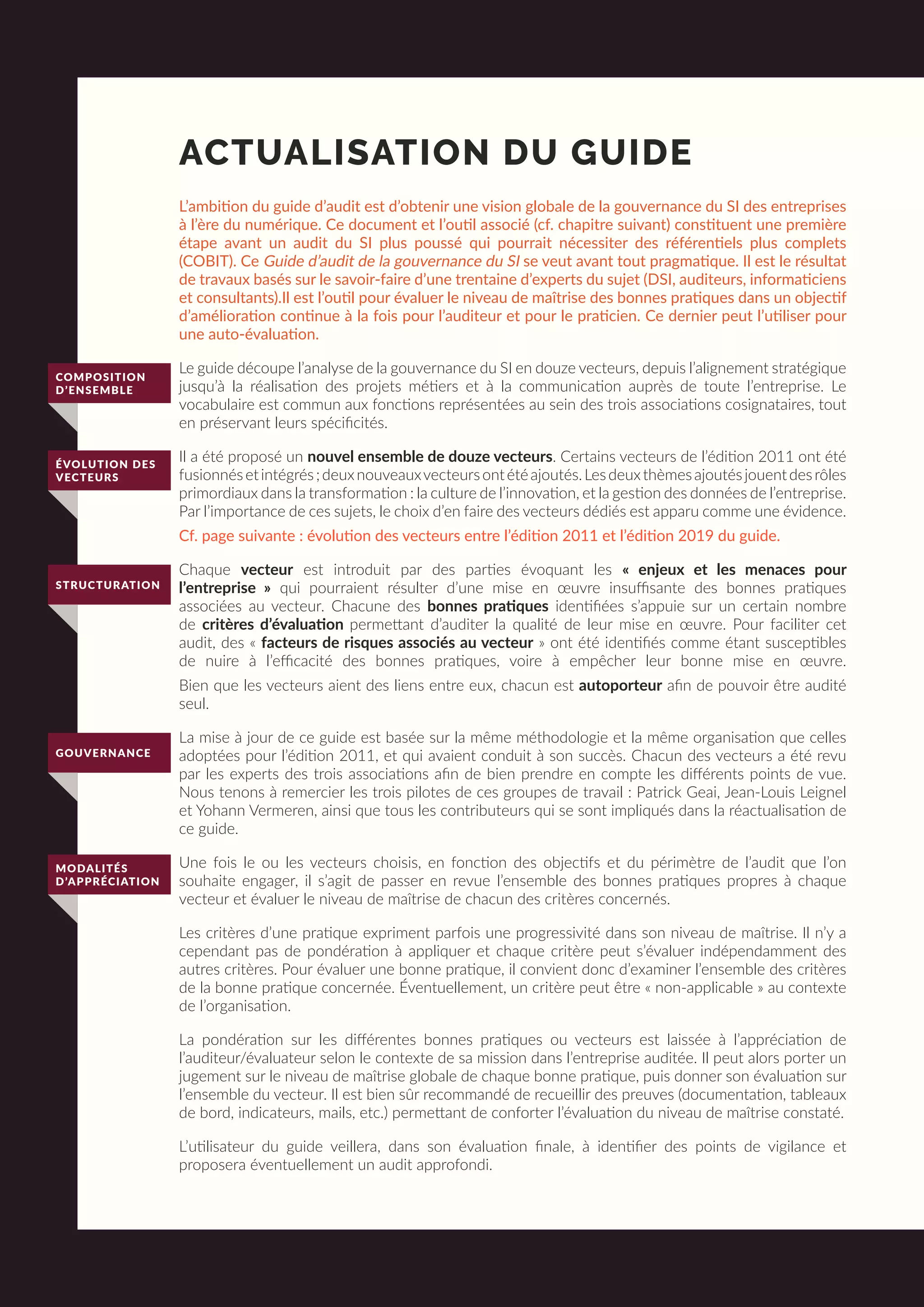 COMPOSITION
D’ENSEMBLE
ÉVOLUTION DES
VECTEURS
STRUCTURATION
GOUVERNANCE
MODALITÉS
D’APPRÉCIATION
ACTUALISATION DU GUIDE
L’ambition du guide d’audit est d’obtenir une vision globale de la gouvernance du SI des entreprises
à l’ère du numérique. Ce document et l’outil associé (cf. chapitre suivant) constituent une première
étape avant un audit du SI plus poussé qui pourrait nécessiter des référentiels plus complets
(COBIT). Ce Guide d’audit de la gouvernance du SI se veut avant tout pragmatique. Il est le résultat
de travaux basés sur le savoir-faire d’une trentaine d’experts du sujet (DSI, auditeurs, informaticiens
et consultants).Il est l’outil pour évaluer le niveau de maîtrise des bonnes pratiques dans un objectif
d’amélioration continue à la fois pour l’auditeur et pour le praticien. Ce dernier peut l’utiliser pour
une auto-évaluation.
Le guide découpe l’analyse de la gouvernance du SI en douze vecteurs, depuis l’alignement stratégique
jusqu’à la réalisation des projets métiers et à la communication auprès de toute l’entreprise. Le
vocabulaire est commun aux fonctions représentées au sein des trois associations cosignataires, tout
en préservant leurs spécificités.
Il a été proposé un nouvel ensemble de douze vecteurs. Certains vecteurs de l’édition 2011 ont été
fusionnésetintégrés;deuxnouveauxvecteursontétéajoutés.Lesdeuxthèmesajoutésjouentdesrôles
primordiaux dans la transformation : la culture de l’innovation, et la gestion des données de l’entreprise.
Par l’importance de ces sujets, le choix d’en faire des vecteurs dédiés est apparu comme une évidence.
Cf. page suivante : évolution des vecteurs entre l’édition 2011 et l’édition 2019 du guide.
Chaque vecteur est introduit par des parties évoquant les « enjeux et les menaces pour
l’entreprise » qui pourraient résulter d’une mise en œuvre insuffisante des bonnes pratiques
associées au vecteur. Chacune des bonnes pratiques identifiées s’appuie sur un certain nombre
de critères d’évaluation permettant d’auditer la qualité de leur mise en œuvre. Pour faciliter cet
audit, des « facteurs de risques associés au vecteur » ont été identifiés comme étant susceptibles
de nuire à l’efficacité des bonnes pratiques, voire à empêcher leur bonne mise en œuvre.
Bien que les vecteurs aient des liens entre eux, chacun est autoporteur afin de pouvoir être audité
seul.
La mise à jour de ce guide est basée sur la même méthodologie et la même organisation que celles
adoptées pour l’édition 2011, et qui avaient conduit à son succès. Chacun des vecteurs a été revu
par les experts des trois associations afin de bien prendre en compte les différents points de vue.
Nous tenons à remercier les trois pilotes de ces groupes de travail : Patrick Geai, Jean-Louis Leignel
et Yohann Vermeren, ainsi que tous les contributeurs qui se sont impliqués dans la réactualisation de
ce guide.
Une fois le ou les vecteurs choisis, en fonction des objectifs et du périmètre de l’audit que l’on
souhaite engager, il s’agit de passer en revue l’ensemble des bonnes pratiques propres à chaque
vecteur et évaluer le niveau de maîtrise de chacun des critères concernés.
Les critères d’une pratique expriment parfois une progressivité dans son niveau de maîtrise. Il n’y a
cependant pas de pondération à appliquer et chaque critère peut s’évaluer indépendamment des
autres critères. Pour évaluer une bonne pratique, il convient donc d’examiner l’ensemble des critères
de la bonne pratique concernée. Éventuellement, un critère peut être « non-applicable » au contexte
de l’organisation.
La pondération sur les différentes bonnes pratiques ou vecteurs est laissée à l’appréciation de
l’auditeur/évaluateur selon le contexte de sa mission dans l’entreprise auditée. Il peut alors porter un
jugement sur le niveau de maîtrise globale de chaque bonne pratique, puis donner son évaluation sur
l’ensemble du vecteur. Il est bien sûr recommandé de recueillir des preuves (documentation, tableaux
de bord, indicateurs, mails, etc.) permettant de conforter l’évaluation du niveau de maîtrise constaté.
L’utilisateur du guide veillera, dans son évaluation finale, à identifier des points de vigilance et
proposera éventuellement un audit approfondi.
 