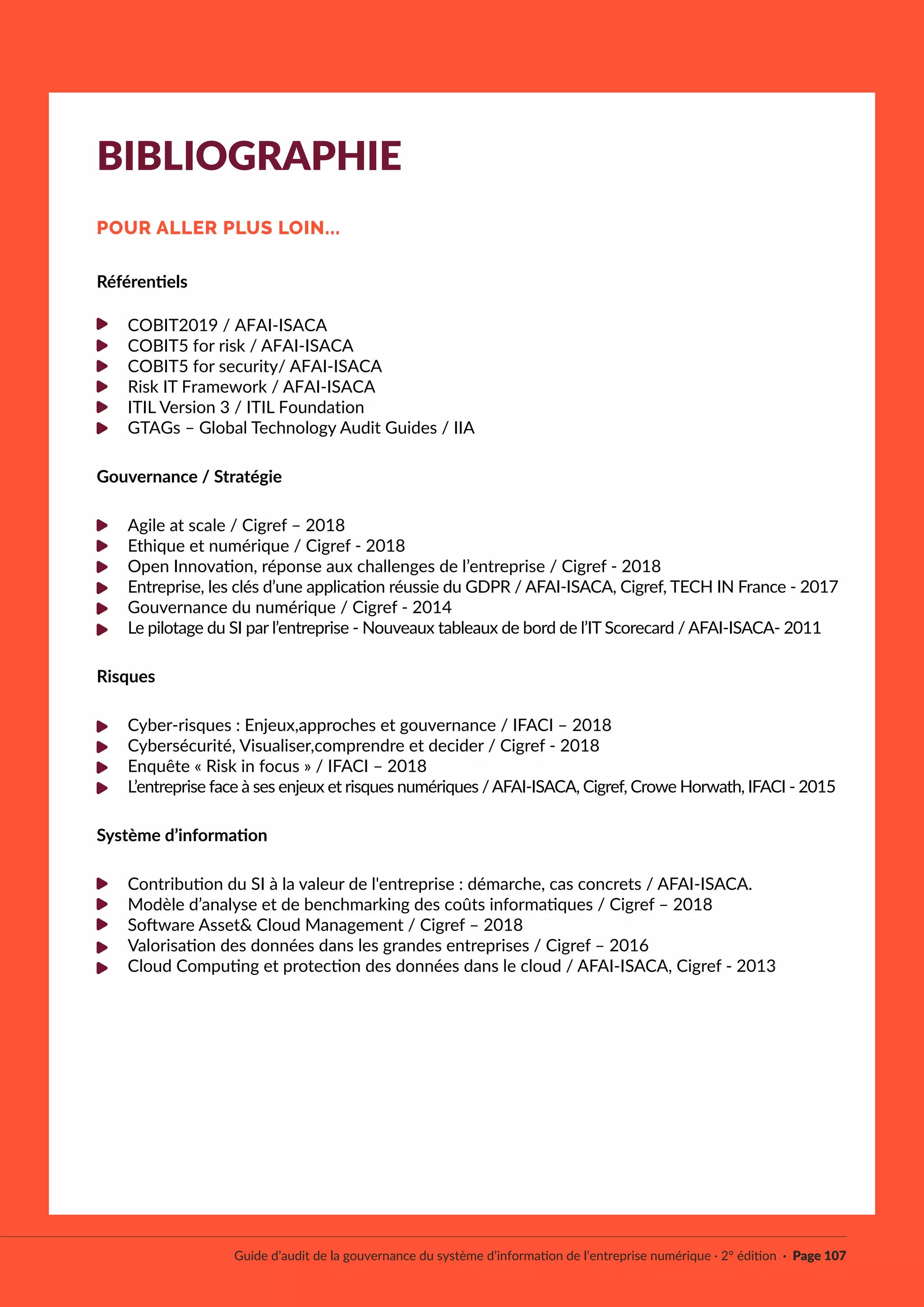 Référentiels
COBIT2019 / AFAI-ISACA
COBIT5 for risk / AFAI-ISACA
COBIT5 for security/ AFAI-ISACA
Risk IT Framework / AFAI-ISACA
ITIL Version 3 / ITIL Foundation
GTAGs – Global Technology Audit Guides / IIA
Gouvernance / Stratégie
Agile at scale / Cigref – 2018
Ethique et numérique / Cigref - 2018
Open Innovation, réponse aux challenges de l’entreprise / Cigref - 2018
Entreprise, les clés d’une application réussie du GDPR / AFAI-ISACA, Cigref, TECH IN France - 2017
Gouvernance du numérique / Cigref - 2014
Le pilotage du SI par l’entreprise - Nouveaux tableaux de bord de l’IT Scorecard / AFAI-ISACA- 2011
Risques
Cyber-risques : Enjeux,approches et gouvernance / IFACI – 2018
Cybersécurité, Visualiser,comprendre et decider / Cigref - 2018
Enquête « Risk in focus » / IFACI – 2018
L’entreprise face à ses enjeux et risques numériques /AFAI-ISACA, Cigref, Crowe Horwath, IFACI - 2015
Système d’information
Contribution du SI à la valeur de l'entreprise : démarche, cas concrets / AFAI-ISACA.
Modèle d’analyse et de benchmarking des coûts informatiques / Cigref – 2018
Software Asset& Cloud Management / Cigref – 2018
Valorisation des données dans les grandes entreprises / Cigref – 2016
Cloud Computing et protection des données dans le cloud / AFAI-ISACA, Cigref - 2013
Guide d’audit de la gouvernance du système d’information de l’entreprise numérique · 2° édition · Page 107
BIBLIOGRAPHIE
POUR ALLER PLUS LOIN...
 