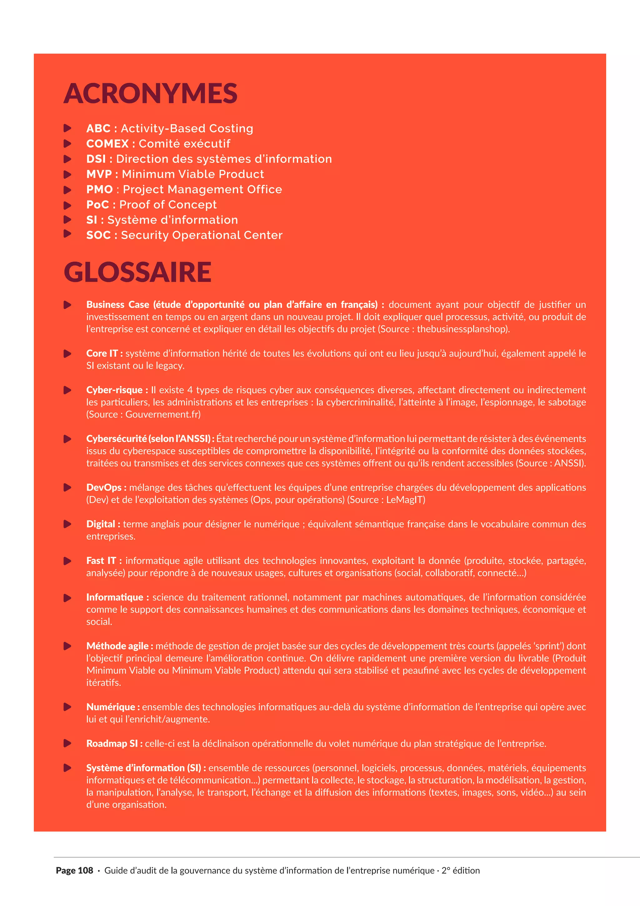 Page 108 · Guide d’audit de la gouvernance du système d’information de l’entreprise numérique · 2° édition
ABC : Activity-Based Costing
COMEX : Comité exécutif
DSI : Direction des systèmes d’information
MVP : Minimum Viable Product
PMO : Project Management Office
PoC : Proof of Concept
SI : Système d’information
SOC : Security Operational Center
Business Case (étude d’opportunité ou plan d’affaire en français) : document ayant pour objectif de justifier un
investissement en temps ou en argent dans un nouveau projet. Il doit expliquer quel processus, activité, ou produit de
l’entreprise est concerné et expliquer en détail les objectifs du projet (Source : thebusinessplanshop).
Core IT : système d’information hérité de toutes les évolutions qui ont eu lieu jusqu’à aujourd’hui, également appelé le
SI existant ou le legacy.
Cyber-risque : Il existe 4 types de risques cyber aux conséquences diverses, affectant directement ou indirectement
les particuliers, les administrations et les entreprises : la cybercriminalité, l’atteinte à l’image, l’espionnage, le sabotage
(Source : Gouvernement.fr)
Cybersécurité(selonl’ANSSI): État recherché pourun système d’information lui permettant de résisterà des événements
issus du cyberespace susceptibles de compromettre la disponibilité, l’intégrité ou la conformité des données stockées,
traitées ou transmises et des services connexes que ces systèmes offrent ou qu’ils rendent accessibles (Source : ANSSI).
DevOps : mélange des tâches qu’effectuent les équipes d’une entreprise chargées du développement des applications
(Dev) et de l’exploitation des systèmes (Ops, pour opérations) (Source : LeMagIT)
Digital : terme anglais pour désigner le numérique ; équivalent sémantique française dans le vocabulaire commun des
entreprises.
Fast IT : informatique agile utilisant des technologies innovantes, exploitant la donnée (produite, stockée, partagée,
analysée) pour répondre à de nouveaux usages, cultures et organisations (social, collaboratif, connecté…)
Informatique : science du traitement rationnel, notamment par machines automatiques, de l’information considérée
comme le support des connaissances humaines et des communications dans les domaines techniques, économique et
social.
Méthode agile : méthode de gestion de projet basée sur des cycles de développement très courts (appelés ‘sprint’) dont
l’objectif principal demeure l’amélioration continue. On délivre rapidement une première version du livrable (Produit
Minimum Viable ou Minimum Viable Product) attendu qui sera stabilisé et peaufiné avec les cycles de développement
itératifs.
Numérique : ensemble des technologies informatiques au-delà du système d’information de l’entreprise qui opère avec
lui et qui l’enrichit/augmente.
Roadmap SI : celle-ci est la déclinaison opérationnelle du volet numérique du plan stratégique de l’entreprise.
Système d’information (SI) : ensemble de ressources (personnel, logiciels, processus, données, matériels, équipements
informatiques et de télécommunication...) permettant la collecte, le stockage, la structuration, la modélisation, la gestion,
la manipulation, l’analyse, le transport, l’échange et la diffusion des informations (textes, images, sons, vidéo...) au sein
d’une organisation.
ACRONYMES
GLOSSAIRE
 