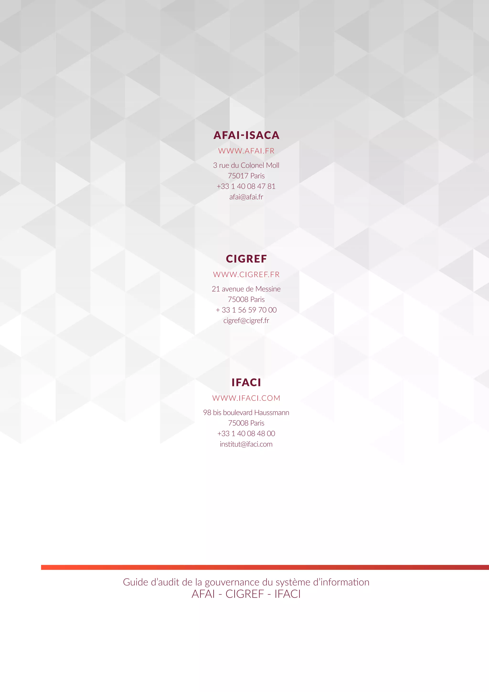 Guide d’audit de la gouvernance du système d’information
AFAI - CIGREF - IFACI
3 rue du Colonel Moll
75017 Paris
+33 1 40 08 47 81
afai@afai.fr
21 avenue de Messine
75008 Paris
+ 33 1 56 59 70 00
cigref@cigref.fr
98 bis boulevard Haussmann
75008 Paris
+33 1 40 08 48 00
institut@ifaci.com
AFAI-ISACA
CIGREF
IFACI
WWW.AFAI.FR
WWW.CIGREF.FR
WWW.IFACI.COM
 