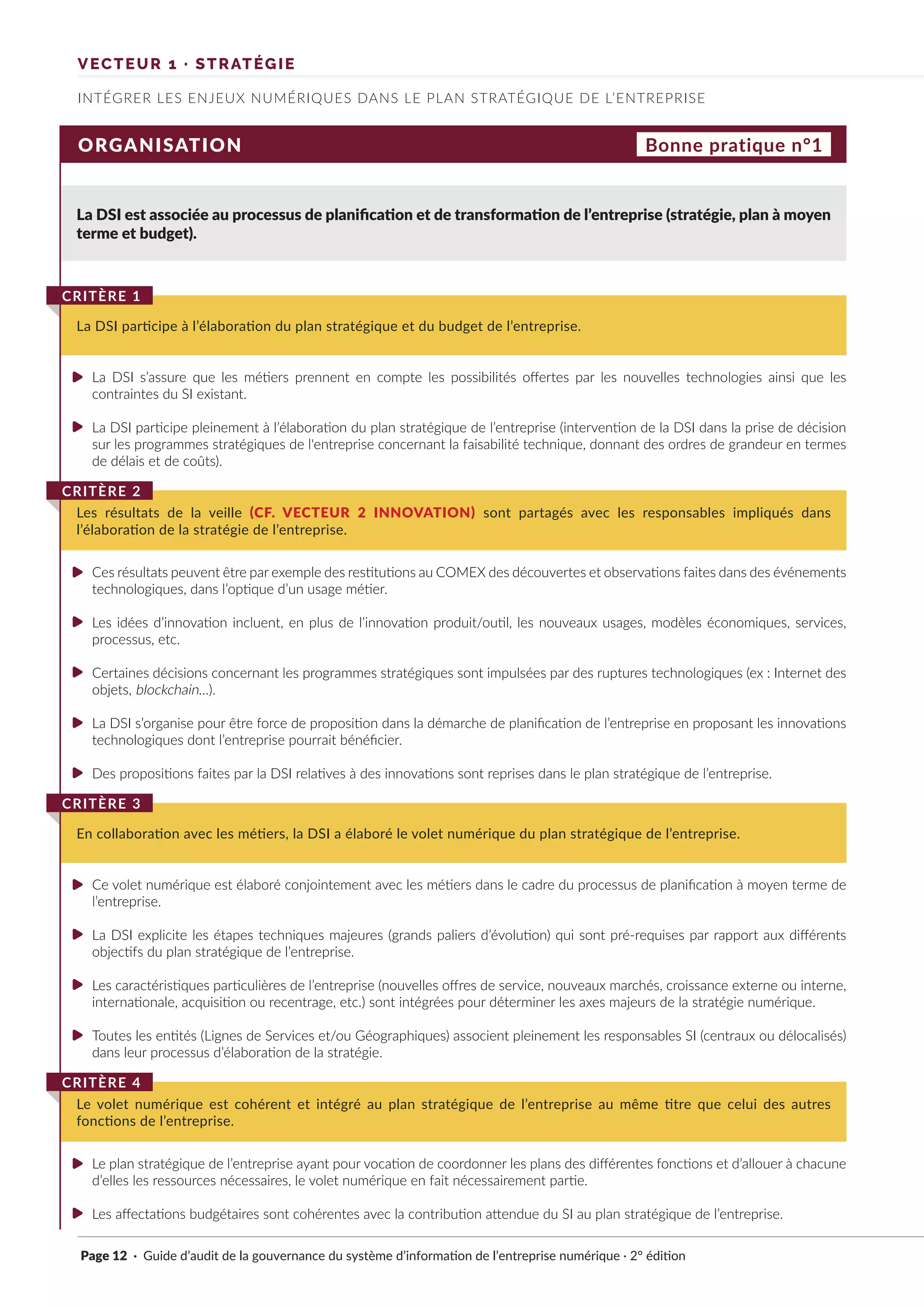 Page 12 · Guide d’audit de la gouvernance du système d’information de l’entreprise numérique · 2° édition
INTÉGRER LES ENJEUX NUMÉRIQUES DANS LE PLAN STRATÉGIQUE DE L’ENTREPRISE
VECTEUR 1 · STRATÉGIE
ORGANISATION
La DSI est associée au processus de planification et de transformation de l’entreprise (stratégie, plan à moyen
terme et budget).
La DSI s’assure que les métiers prennent en compte les possibilités offertes par les nouvelles technologies ainsi que les
contraintes du SI existant.
La DSI participe pleinement à l’élaboration du plan stratégique de l’entreprise (intervention de la DSI dans la prise de décision
sur les programmes stratégiques de l'entreprise concernant la faisabilité technique, donnant des ordres de grandeur en termes
de délais et de coûts).
Ces résultats peuvent être par exemple des restitutions au COMEX des découvertes et observations faites dans des événements
technologiques, dans l’optique d’un usage métier.
Les idées d’innovation incluent, en plus de l’innovation produit/outil, les nouveaux usages, modèles économiques, services,
processus, etc.
Certaines décisions concernant les programmes stratégiques sont impulsées par des ruptures technologiques (ex : Internet des
objets, blockchain…).
La DSI s’organise pour être force de proposition dans la démarche de planification de l’entreprise en proposant les innovations
technologiques dont l’entreprise pourrait bénéficier.
Des propositions faites par la DSI relatives à des innovations sont reprises dans le plan stratégique de l’entreprise.
Ce volet numérique est élaboré conjointement avec les métiers dans le cadre du processus de planification à moyen terme de
l’entreprise.
La DSI explicite les étapes techniques majeures (grands paliers d’évolution) qui sont pré-requises par rapport aux différents
objectifs du plan stratégique de l’entreprise.
Les caractéristiques particulières de l’entreprise (nouvelles offres de service, nouveaux marchés, croissance externe ou interne,
internationale, acquisition ou recentrage, etc.) sont intégrées pour déterminer les axes majeurs de la stratégie numérique.
Toutes les entités (Lignes de Services et/ou Géographiques) associent pleinement les responsables SI (centraux ou délocalisés)
dans leur processus d’élaboration de la stratégie.
Le plan stratégique de l’entreprise ayant pour vocation de coordonner les plans des différentes fonctions et d’allouer à chacune
d’elles les ressources nécessaires, le volet numérique en fait nécessairement partie.
Les affectations budgétaires sont cohérentes avec la contribution attendue du SI au plan stratégique de l’entreprise.
La DSI participe à l’élaboration du plan stratégique et du budget de l’entreprise.
CRITÈRE 1
Les résultats de la veille (CF. VECTEUR 2 INNOVATION) sont partagés avec les responsables impliqués dans
l’élaboration de la stratégie de l’entreprise.
CRITÈRE 2
En collaboration avec les métiers, la DSI a élaboré le volet numérique du plan stratégique de l’entreprise.
CRITÈRE 3
Le volet numérique est cohérent et intégré au plan stratégique de l’entreprise au même titre que celui des autres
fonctions de l’entreprise.
CRITÈRE 4
Bonne pratique n°1
►
►
►
►
►
►
►
►
►
►
►
►
►
 