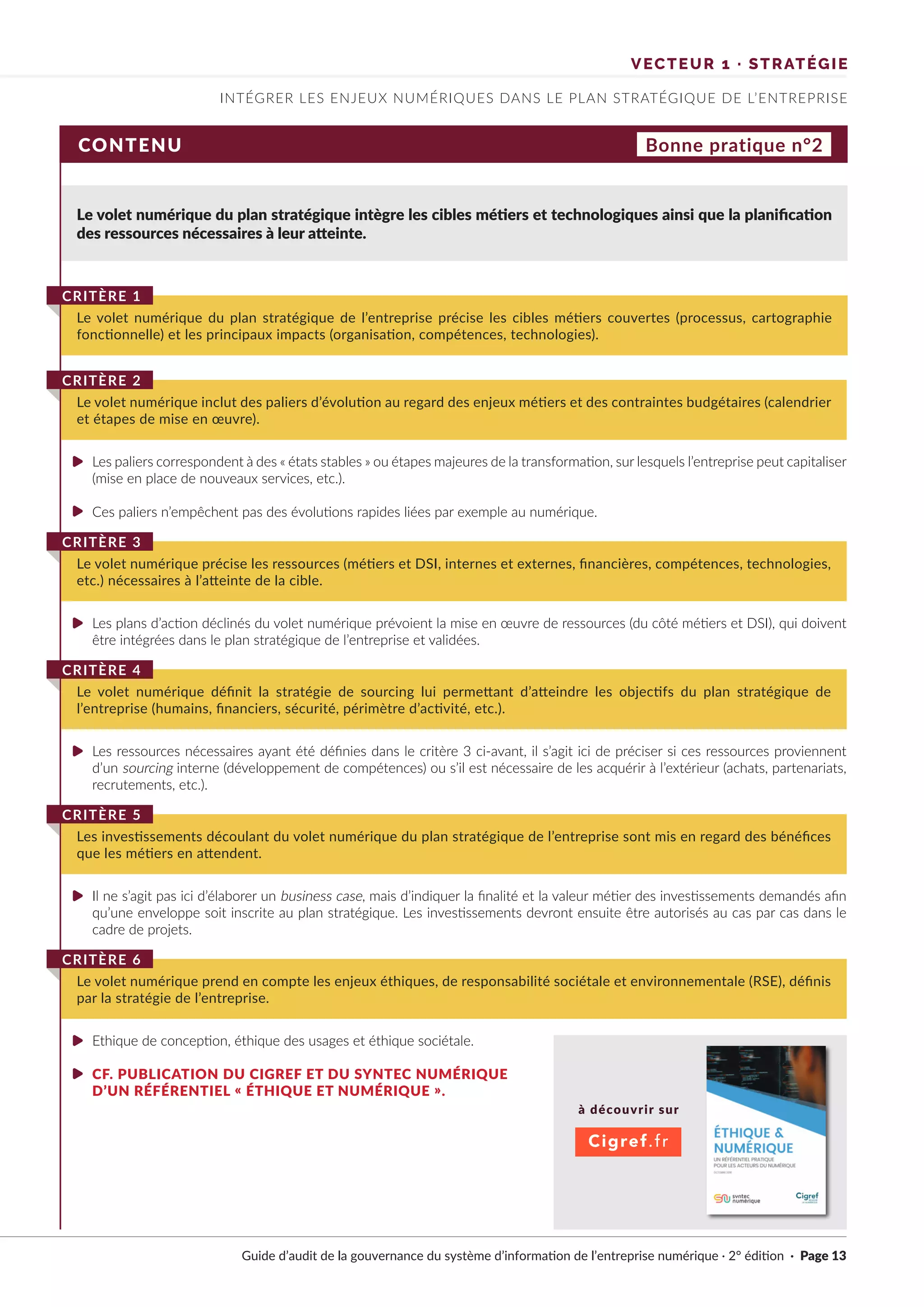 Guide d’audit de la gouvernance du système d’information de l’entreprise numérique · 2° édition · Page 13
INTÉGRER LES ENJEUX NUMÉRIQUES DANS LE PLAN STRATÉGIQUE DE L’ENTREPRISE
VECTEUR 1 · STRATÉGIE
CONTENU
Le volet numérique du plan stratégique intègre les cibles métiers et technologiques ainsi que la planification
des ressources nécessaires à leur atteinte.
Les paliers correspondent à des « états stables » ou étapes majeures de la transformation, sur lesquels l’entreprise peut capitaliser
(mise en place de nouveaux services, etc.).
Ces paliers n’empêchent pas des évolutions rapides liées par exemple au numérique.
Les plans d’action déclinés du volet numérique prévoient la mise en œuvre de ressources (du côté métiers et DSI), qui doivent
être intégrées dans le plan stratégique de l’entreprise et validées.
Les ressources nécessaires ayant été définies dans le critère 3 ci-avant, il s’agit ici de préciser si ces ressources proviennent
d’un sourcing interne (développement de compétences) ou s’il est nécessaire de les acquérir à l’extérieur (achats, partenariats,
recrutements, etc.).
Il ne s’agit pas ici d’élaborer un business case, mais d’indiquer la finalité et la valeur métier des investissements demandés afin
qu’une enveloppe soit inscrite au plan stratégique. Les investissements devront ensuite être autorisés au cas par cas dans le
cadre de projets.
Ethique de conception, éthique des usages et éthique sociétale.
CF. PUBLICATION DU CIGREF ET DU SYNTEC NUMÉRIQUE
D’UN RÉFÉRENTIEL « ÉTHIQUE ET NUMÉRIQUE ».
Le volet numérique du plan stratégique de l’entreprise précise les cibles métiers couvertes (processus, cartographie
fonctionnelle) et les principaux impacts (organisation, compétences, technologies).
CRITÈRE 1
Le volet numérique inclut des paliers d’évolution au regard des enjeux métiers et des contraintes budgétaires (calendrier
et étapes de mise en œuvre).
CRITÈRE 2
Le volet numérique précise les ressources (métiers et DSI, internes et externes, financières, compétences, technologies,
etc.) nécessaires à l’atteinte de la cible.
CRITÈRE 3
Le volet numérique définit la stratégie de sourcing lui permettant d’atteindre les objectifs du plan stratégique de
l’entreprise (humains, financiers, sécurité, périmètre d’activité, etc.).
CRITÈRE 4
Les investissements découlant du volet numérique du plan stratégique de l’entreprise sont mis en regard des bénéfices
que les métiers en attendent.
CRITÈRE 5
Le volet numérique prend en compte les enjeux éthiques, de responsabilité sociétale et environnementale (RSE), définis
par la stratégie de l’entreprise.
CRITÈRE 6
Bonne pratique n°2
à découvrir sur
Cigref.fr
►
►
►
►
►
►
►
UN REJ=Eijl:NTlaL l'RAllQUIE
POUR LB ACl[URS OU NUIM'RIQUf.
 