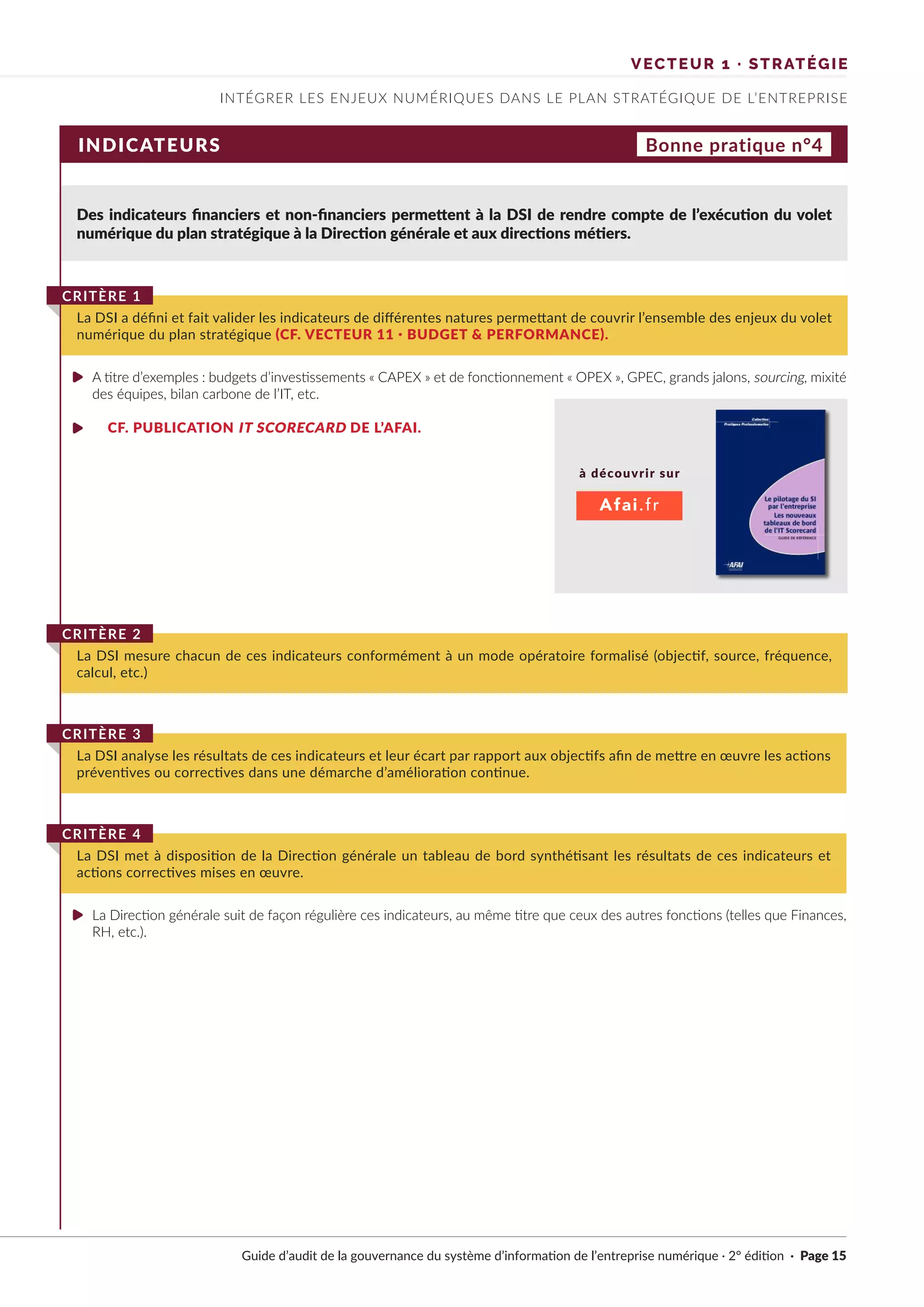 Guide d’audit de la gouvernance du système d’information de l’entreprise numérique · 2° édition · Page 15
INTÉGRER LES ENJEUX NUMÉRIQUES DANS LE PLAN STRATÉGIQUE DE L’ENTREPRISE
VECTEUR 1 · STRATÉGIE
INDICATEURS
Des indicateurs financiers et non-financiers permettent à la DSI de rendre compte de l’exécution du volet
numérique du plan stratégique à la Direction générale et aux directions métiers.
A titre d’exemples : budgets d’investissements « CAPEX » et de fonctionnement « OPEX », GPEC, grands jalons, sourcing, mixité
des équipes, bilan carbone de l’IT, etc.
CF. PUBLICATION IT SCORECARD DE L’AFAI.
La Direction générale suit de façon régulière ces indicateurs, au même titre que ceux des autres fonctions (telles que Finances,
RH, etc.).
La DSI a défini et fait valider les indicateurs de différentes natures permettant de couvrir l’ensemble des enjeux du volet
numérique du plan stratégique (CF. VECTEUR 11 · BUDGET & PERFORMANCE).
CRITÈRE 1
La DSI mesure chacun de ces indicateurs conformément à un mode opératoire formalisé (objectif, source, fréquence,
calcul, etc.)
CRITÈRE 2
La DSI analyse les résultats de ces indicateurs et leur écart par rapport aux objectifs afin de mettre en œuvre les actions
préventives ou correctives dans une démarche d’amélioration continue.
CRITÈRE 3
La DSI met à disposition de la Direction générale un tableau de bord synthétisant les résultats de ces indicateurs et
actions correctives mises en œuvre.
CRITÈRE 4
Bonne pratique n°4
à découvrir sur
Afai.fr
►
►
►
 