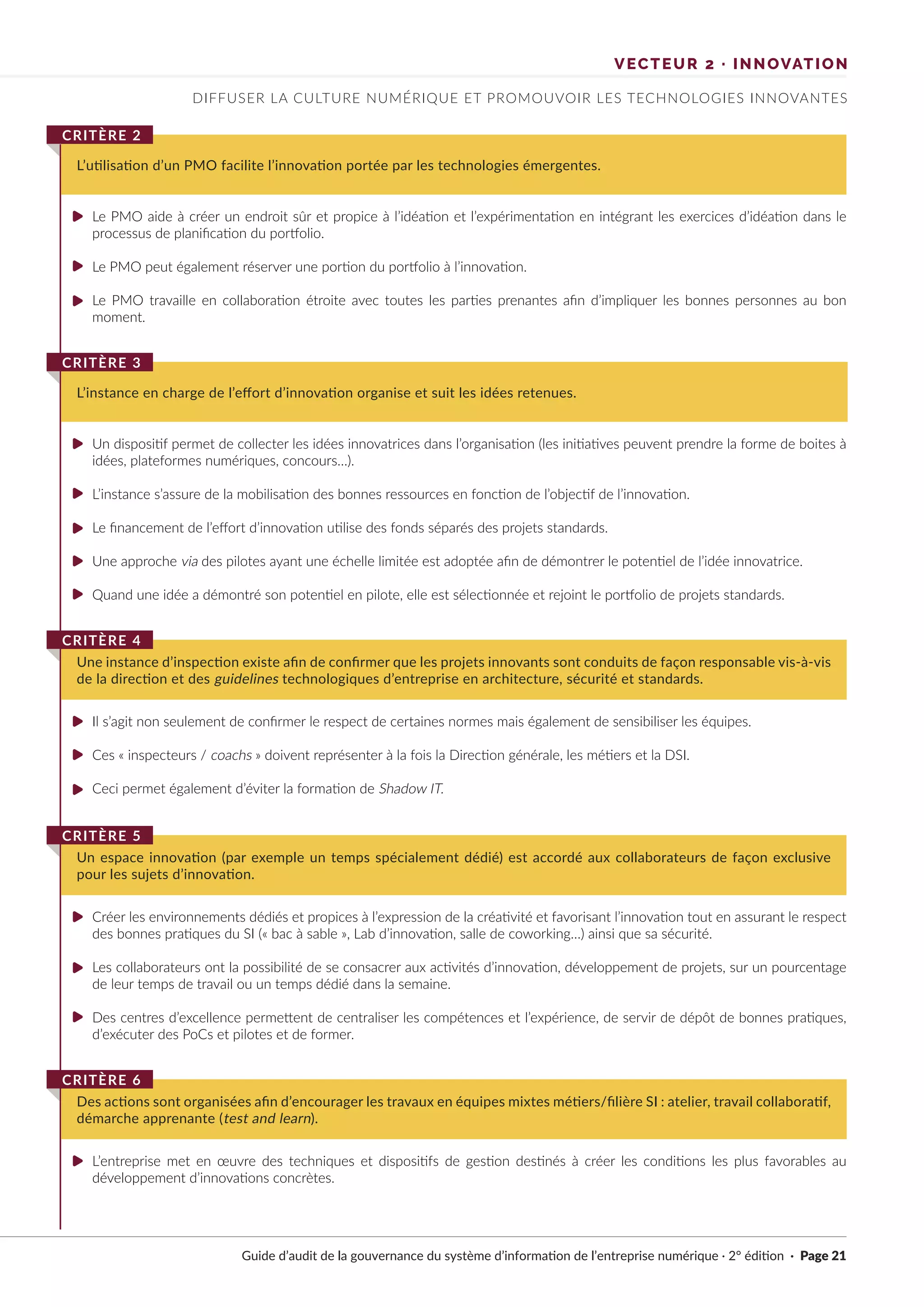 Guide d’audit de la gouvernance du système d’information de l’entreprise numérique · 2° édition · Page 21
Le PMO aide à créer un endroit sûr et propice à l’idéation et l’expérimentation en intégrant les exercices d’idéation dans le
processus de planification du portfolio.
Le PMO peut également réserver une portion du portfolio à l’innovation.
Le PMO travaille en collaboration étroite avec toutes les parties prenantes afin d’impliquer les bonnes personnes au bon
moment.
Un dispositif permet de collecter les idées innovatrices dans l’organisation (les initiatives peuvent prendre la forme de boites à
idées, plateformes numériques, concours…).
L’instance s’assure de la mobilisation des bonnes ressources en fonction de l’objectif de l’innovation.
Le financement de l’effort d’innovation utilise des fonds séparés des projets standards.
Une approche via des pilotes ayant une échelle limitée est adoptée afin de démontrer le potentiel de l’idée innovatrice.
Quand une idée a démontré son potentiel en pilote, elle est sélectionnée et rejoint le portfolio de projets standards.
Il s’agit non seulement de confirmer le respect de certaines normes mais également de sensibiliser les équipes.
Ces « inspecteurs / coachs » doivent représenter à la fois la Direction générale, les métiers et la DSI.
Ceci permet également d’éviter la formation de Shadow IT.
Créer les environnements dédiés et propices à l’expression de la créativité et favorisant l’innovation tout en assurant le respect
des bonnes pratiques du SI (« bac à sable », Lab d’innovation, salle de coworking…) ainsi que sa sécurité.
Les collaborateurs ont la possibilité de se consacrer aux activités d’innovation, développement de projets, sur un pourcentage
de leur temps de travail ou un temps dédié dans la semaine.
Des centres d’excellence permettent de centraliser les compétences et l’expérience, de servir de dépôt de bonnes pratiques,
d’exécuter des PoCs et pilotes et de former.
L’entreprise met en œuvre des techniques et dispositifs de gestion destinés à créer les conditions les plus favorables au
développement d’innovations concrètes.
L’utilisation d’un PMO facilite l’innovation portée par les technologies émergentes.
CRITÈRE 2
L’instance en charge de l’effort d’innovation organise et suit les idées retenues.
CRITÈRE 3
Une instance d’inspection existe afin de confirmer que les projets innovants sont conduits de façon responsable vis-à-vis
de la direction et des guidelines technologiques d’entreprise en architecture, sécurité et standards.
CRITÈRE 4
Un espace innovation (par exemple un temps spécialement dédié) est accordé aux collaborateurs de façon exclusive
pour les sujets d’innovation.
CRITÈRE 5
Des actions sont organisées afin d’encourager les travaux en équipes mixtes métiers/filière SI : atelier, travail collaboratif,
démarche apprenante (test and learn).
CRITÈRE 6
DIFFUSER LA CULTURE NUMÉRIQUE ET PROMOUVOIR LES TECHNOLOGIES INNOVANTES
VECTEUR 2 · INNOVATION
►
►
►
►
►
►
►
►
►
►
►
►
►
►
►
 