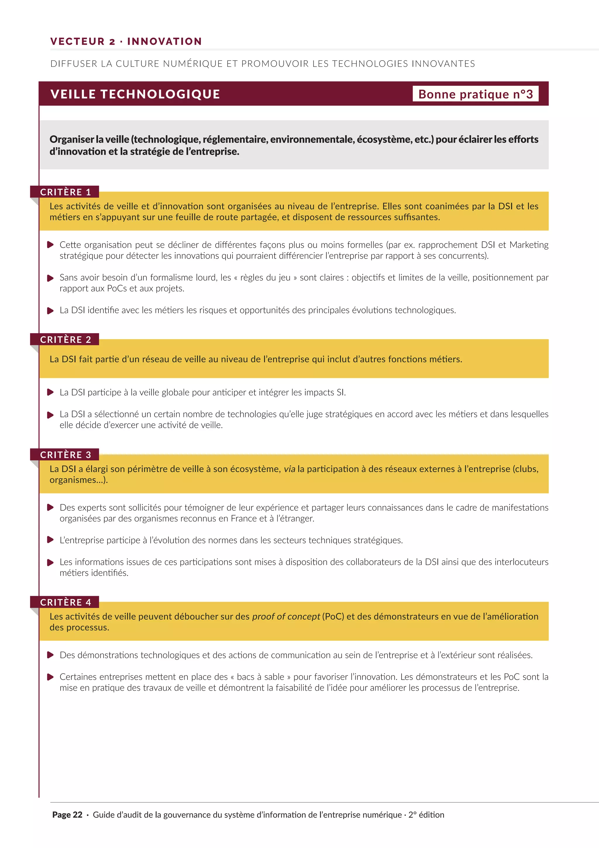Page 22 · Guide d’audit de la gouvernance du système d’information de l’entreprise numérique · 2° édition
VEILLE TECHNOLOGIQUE
Organiser la veille (technologique, réglementaire, environnementale, écosystème, etc.) pour éclairer les efforts
d’innovation et la stratégie de l’entreprise.
Cette organisation peut se décliner de différentes façons plus ou moins formelles (par ex. rapprochement DSI et Marketing
stratégique pour détecter les innovations qui pourraient différencier l’entreprise par rapport à ses concurrents).
Sans avoir besoin d’un formalisme lourd, les « règles du jeu » sont claires : objectifs et limites de la veille, positionnement par
rapport aux PoCs et aux projets.
La DSI identifie avec les métiers les risques et opportunités des principales évolutions technologiques.
La DSI participe à la veille globale pour anticiper et intégrer les impacts SI.
La DSI a sélectionné un certain nombre de technologies qu’elle juge stratégiques en accord avec les métiers et dans lesquelles
elle décide d’exercer une activité de veille.
Des experts sont sollicités pour témoigner de leur expérience et partager leurs connaissances dans le cadre de manifestations
organisées par des organismes reconnus en France et à l’étranger.
L’entreprise participe à l’évolution des normes dans les secteurs techniques stratégiques.
Les informations issues de ces participations sont mises à disposition des collaborateurs de la DSI ainsi que des interlocuteurs
métiers identifiés.
Des démonstrations technologiques et des actions de communication au sein de l’entreprise et à l’extérieur sont réalisées.
Certaines entreprises mettent en place des « bacs à sable » pour favoriser l’innovation. Les démonstrateurs et les PoC sont la
mise en pratique des travaux de veille et démontrent la faisabilité de l’idée pour améliorer les processus de l’entreprise.
Les activités de veille et d’innovation sont organisées au niveau de l’entreprise. Elles sont coanimées par la DSI et les
métiers en s’appuyant sur une feuille de route partagée, et disposent de ressources suffisantes.
CRITÈRE 1
La DSI fait partie d’un réseau de veille au niveau de l’entreprise qui inclut d’autres fonctions métiers.
CRITÈRE 2
La DSI a élargi son périmètre de veille à son écosystème, via la participation à des réseaux externes à l’entreprise (clubs,
organismes…).
CRITÈRE 3
Les activités de veille peuvent déboucher sur des proof of concept (PoC) et des démonstrateurs en vue de l’amélioration
des processus.
CRITÈRE 4
Bonne pratique n°3
DIFFUSER LA CULTURE NUMÉRIQUE ET PROMOUVOIR LES TECHNOLOGIES INNOVANTES
VECTEUR 2 · INNOVATION
►
►
►
►
►
►
►
►
►
►
 