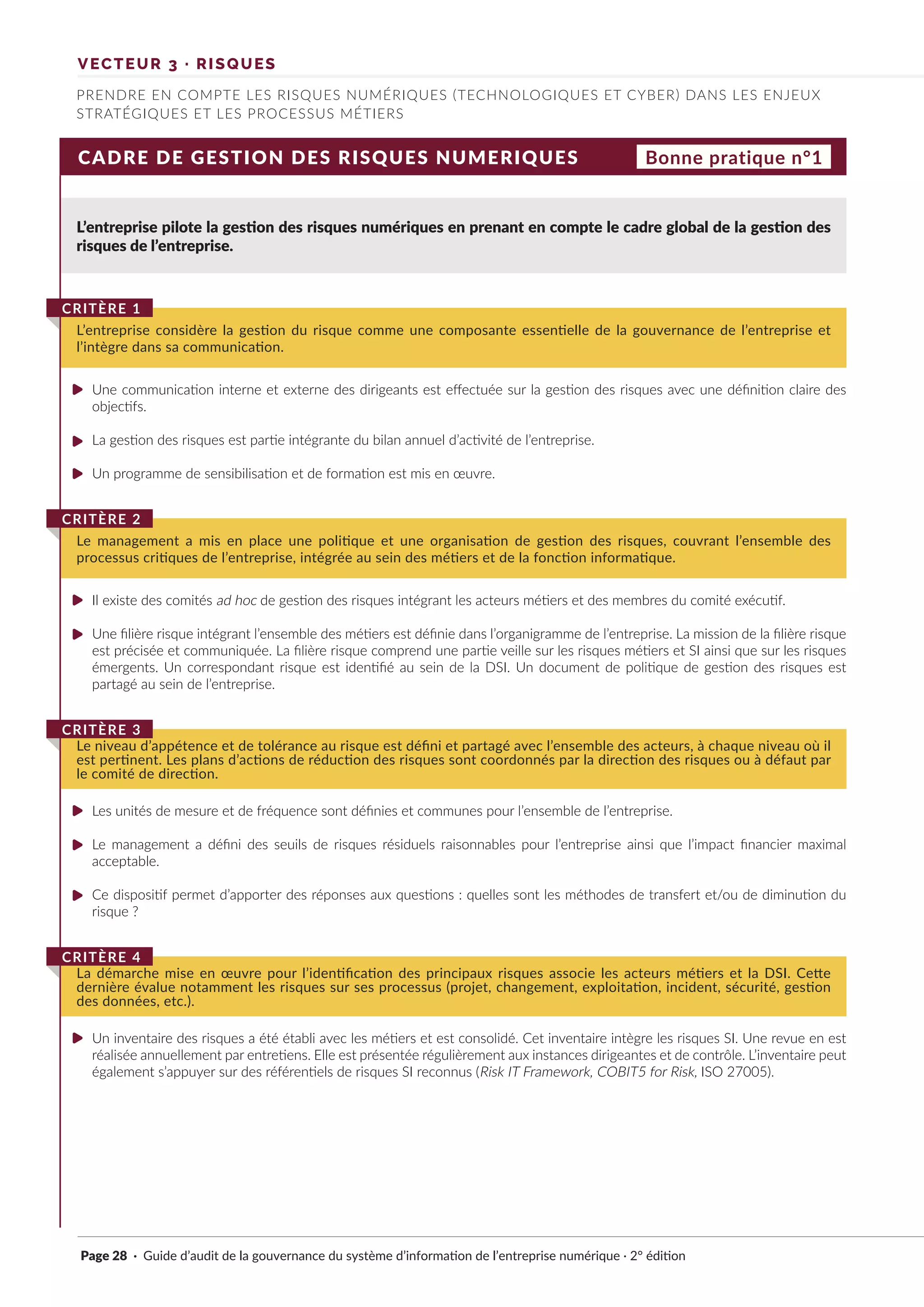 CADRE DE GESTION DES RISQUES NUMERIQUES
L’entreprise pilote la gestion des risques numériques en prenant en compte le cadre global de la gestion des
risques de l’entreprise.
Une communication interne et externe des dirigeants est effectuée sur la gestion des risques avec une définition claire des
objectifs.
La gestion des risques est partie intégrante du bilan annuel d’activité de l’entreprise.
Un programme de sensibilisation et de formation est mis en œuvre.
Il existe des comités ad hoc de gestion des risques intégrant les acteurs métiers et des membres du comité exécutif.
Une filière risque intégrant l’ensemble des métiers est définie dans l’organigramme de l’entreprise. La mission de la filière risque
est précisée et communiquée. La filière risque comprend une partie veille sur les risques métiers et SI ainsi que sur les risques
émergents. Un correspondant risque est identifié au sein de la DSI. Un document de politique de gestion des risques est
partagé au sein de l’entreprise.
Les unités de mesure et de fréquence sont définies et communes pour l’ensemble de l’entreprise.
Le management a défini des seuils de risques résiduels raisonnables pour l’entreprise ainsi que l’impact financier maximal
acceptable.
Ce dispositif permet d’apporter des réponses aux questions : quelles sont les méthodes de transfert et/ou de diminution du
risque ?
Un inventaire des risques a été établi avec les métiers et est consolidé. Cet inventaire intègre les risques SI. Une revue en est
réalisée annuellement par entretiens. Elle est présentée régulièrement aux instances dirigeantes et de contrôle. L’inventaire peut
également s’appuyer sur des référentiels de risques SI reconnus (Risk IT Framework, COBIT5 for Risk, ISO 27005).
L’entreprise considère la gestion du risque comme une composante essentielle de la gouvernance de l’entreprise et
l’intègre dans sa communication.
CRITÈRE 1
Le management a mis en place une politique et une organisation de gestion des risques, couvrant l’ensemble des
processus critiques de l’entreprise, intégrée au sein des métiers et de la fonction informatique.
CRITÈRE 2
Le niveau d’appétence et de tolérance au risque est défini et partagé avec l’ensemble des acteurs, à chaque niveau où il
est pertinent. Les plans d’actions de réduction des risques sont coordonnés par la direction des risques ou à défaut par
le comité de direction.
CRITÈRE 3
La démarche mise en œuvre pour l’identification des principaux risques associe les acteurs métiers et la DSI. Cette
dernière évalue notamment les risques sur ses processus (projet, changement, exploitation, incident, sécurité, gestion
des données, etc.).
CRITÈRE 4
Bonne pratique n°1
VECTEUR 3 · RISQUES
PRENDRE EN COMPTE LES RISQUES NUMÉRIQUES (TECHNOLOGIQUES ET CYBER) DANS LES ENJEUX
STRATÉGIQUES ET LES PROCESSUS MÉTIERS
Page 28 · Guide d’audit de la gouvernance du système d’information de l’entreprise numérique · 2° édition
►
►
►
►
►
►
►
►
►
 
