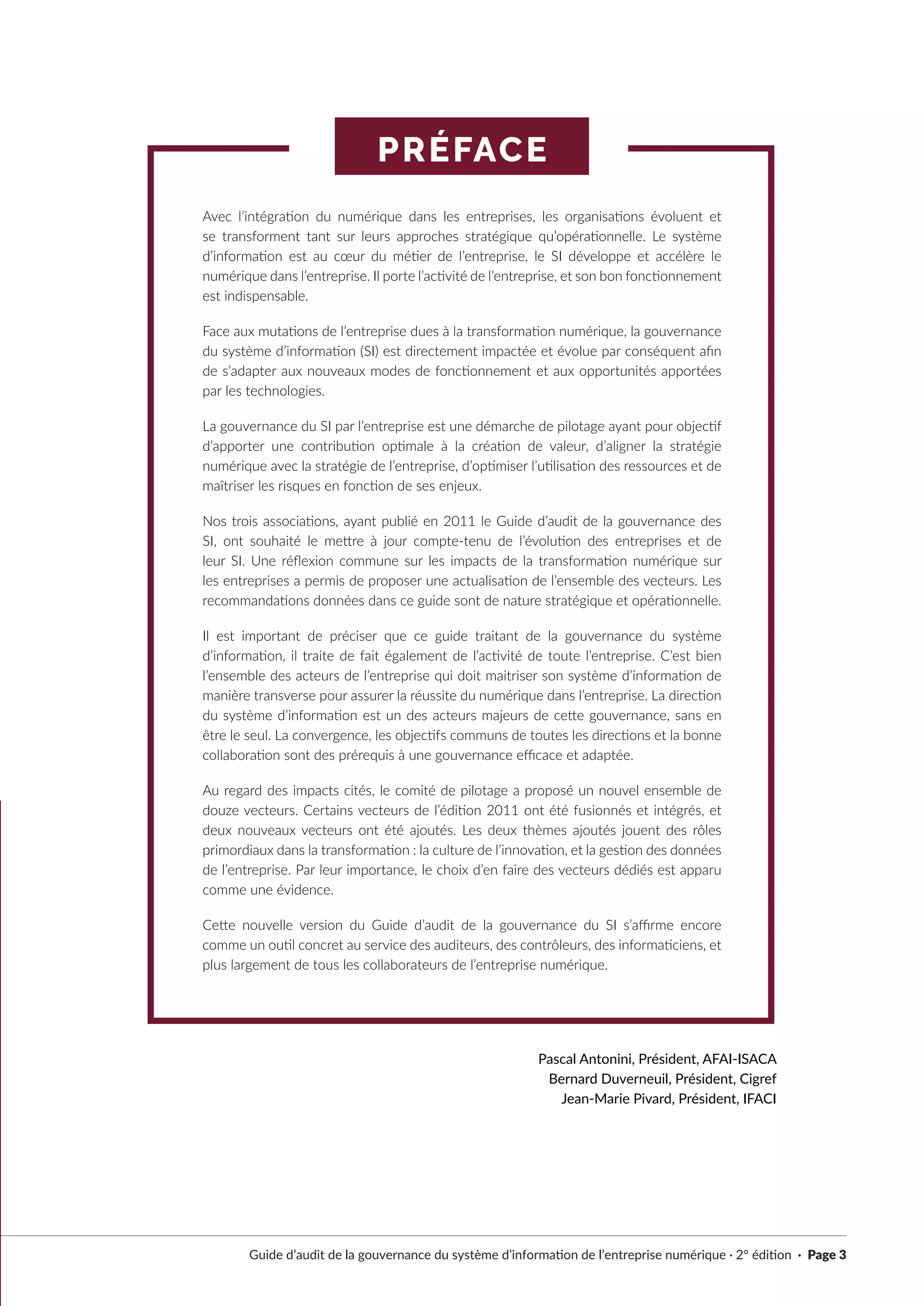 PRÉFACE
Guide d’audit de la gouvernance du système d’information de l’entreprise numérique · 2° édition · Page 3
Avec l’intégration du numérique dans les entreprises, les organisations évoluent et
se transforment tant sur leurs approches stratégique qu’opérationnelle. Le système
d’information est au cœur du métier de l’entreprise, le SI développe et accélère le
numérique dans l’entreprise. Il porte l’activité de l’entreprise, et son bon fonctionnement
est indispensable.
Face aux mutations de l’entreprise dues à la transformation numérique, la gouvernance
du système d’information (SI) est directement impactée et évolue par conséquent afin
de s’adapter aux nouveaux modes de fonctionnement et aux opportunités apportées
par les technologies.
La gouvernance du SI par l’entreprise est une démarche de pilotage ayant pour objectif
d’apporter une contribution optimale à la création de valeur, d’aligner la stratégie
numérique avec la stratégie de l’entreprise, d’optimiser l’utilisation des ressources et de
maîtriser les risques en fonction de ses enjeux.
Nos trois associations, ayant publié en 2011 le Guide d’audit de la gouvernance des
SI, ont souhaité le mettre à jour compte-tenu de l’évolution des entreprises et de
leur SI. Une réflexion commune sur les impacts de la transformation numérique sur
les entreprises a permis de proposer une actualisation de l’ensemble des vecteurs. Les
recommandations données dans ce guide sont de nature stratégique et opérationnelle.
Il est important de préciser que ce guide traitant de la gouvernance du système
d’information, il traite de fait également de l’activité de toute l’entreprise. C’est bien
l’ensemble des acteurs de l’entreprise qui doit maitriser son système d’information de
manière transverse pour assurer la réussite du numérique dans l’entreprise. La direction
du système d’information est un des acteurs majeurs de cette gouvernance, sans en
être le seul. La convergence, les objectifs communs de toutes les directions et la bonne
collaboration sont des prérequis à une gouvernance efficace et adaptée.
Au regard des impacts cités, le comité de pilotage a proposé un nouvel ensemble de
douze vecteurs. Certains vecteurs de l’édition 2011 ont été fusionnés et intégrés, et
deux nouveaux vecteurs ont été ajoutés. Les deux thèmes ajoutés jouent des rôles
primordiaux dans la transformation : la culture de l’innovation, et la gestion des données
de l’entreprise. Par leur importance, le choix d’en faire des vecteurs dédiés est apparu
comme une évidence.
Cette nouvelle version du Guide d’audit de la gouvernance du SI s’affirme encore
comme un outil concret au service des auditeurs, des contrôleurs, des informaticiens, et
plus largement de tous les collaborateurs de l’entreprise numérique.
Pascal Antonini, Président, AFAI-ISACA
Bernard Duverneuil, Président, Cigref
Jean-Marie Pivard, Président, IFACI
 